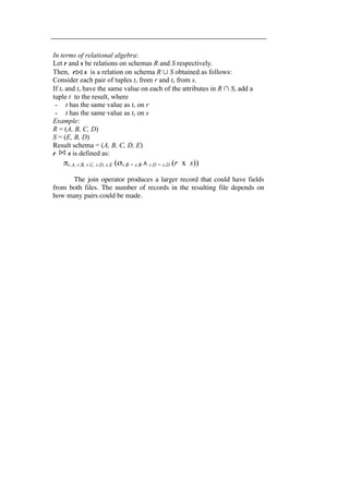 In terms of relational algebra: 
Let r and s be relations on schemas R and S respectively. 
Then, r s is a relation on schema R ∪ S obtained as follows: 
Consider each pair of tuples tr from r and ts from s. 
If tr and ts have the same value on each of the attributes in R ∩ S, add a 
tuple t to the result, where 
- t has the same value as tr on r 
- t has the same value as ts on s 
Example: 
R = (A, B, C, D) 
S = (E, B, D) 
Result schema = (A, B, C, D, E) 
r s is defined as: 
πr.A, r.B, r.C, r.D, s.E (σr.B = s.B ∧ r.D = s.D (r x s)) 
The join operator produces a larger record that could have fields 
from both files. The number of records in the resulting file depends on 
how many pairs could be made. 
 