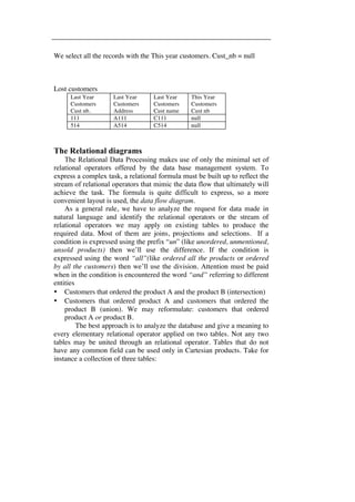 We select all the records with the This year customers. Cust_nb = null 
Lost customers 
Last Year 
Customers 
Cust nb. 
Last Year 
Customers 
Address 
Last Year 
Customers 
Cust name 
This Year 
Customers 
Cust nb 
111 A111 C111 null 
514 A514 C514 null 
The Relational diagrams 
The Relational Data Processing makes use of only the minimal set of 
relational operators offered by the data base management system. To 
express a complex task, a relational formula must be built up to reflect the 
stream of relational operators that mimic the data flow that ultimately will 
achieve the task. The formula is quite difficult to express, so a more 
convenient layout is used, the data flow diagram. 
As a general rule, we have to analyze the request for data made in 
natural language and identify the relational operators or the stream of 
relational operators we may apply on existing tables to produce the 
required data. Most of them are joins, projections and selections. If a 
condition is expressed using the prefix “un” (like unordered, unmentioned, 
unsold products) then we’ll use the difference. If the condition is 
expressed using the word “all”(like ordered all the products or ordered 
by all the customers) then we’ll use the division. Attention must be paid 
when in the condition is encountered the word “and” referring to different 
entities 
• Customers that ordered the product A and the product B (intersection) 
• Customers that ordered product A and customers that ordered the 
product B (union). We may reformulate: customers that ordered 
product A or product B. 
The best approach is to analyze the database and give a meaning to 
every elementary relational operator applied on two tables. Not any two 
tables may be united through an relational operator. Tables that do not 
have any common field can be used only in Cartesian products. Take for 
instance a collection of three tables: 
 