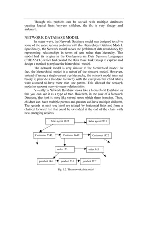 Though this problem can be solved with multiple databases 
creating logical links between children, the fix is very kludgy and 
awkward. 
NETWORK DATABASE MODEL 
In many ways, the Network Database model was designed to solve 
some of the more serious problems with the Hierarchical Database Model. 
Specifically, the Network model solves the problem of data redundancy by 
representing relationships in terms of sets rather than hierarchy. The 
model had its origins in the Conference on Data Systems Languages 
(CODASYL) which had created the Data Base Task Group to explore and 
design a method to replace the hierarchical model. 
The network model is very similar to the hierarchical model. In 
fact, the hierarchical model is a subset of the network model. However, 
instead of using a single-parent tree hierarchy, the network model uses set 
theory to provide a tree-like hierarchy with the exception that child tables 
were allowed to have more than one parent. This allowed the network 
model to support many-to-many relationships. 
Visually, a Network Database looks like a hierarchical Database in 
that you can see it as a type of tree. However, in the case of a Network 
Database, the look is more like several trees which share branches. Thus, 
children can have multiple parents and parents can have multiple children. 
The records at each tree level are related by horizontal links and form a 
chained forward list that could be extended at the end of the chain with 
new emerging records 
Sales agent 1122 
Sales agent 2233 
Customer 5543 Customer 6689 Customer 1122 
order 123 order 145 
product 144 product 553 product 337 
Fig. 3.2. The network data model 
 