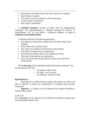 • Each entry in the table occurs only once (each row is unique). 
• Each column is named 
• All values of a given column are of the same type 
• Column order is immaterial 
• Row order is immaterial 
A relational database consists of tables that are appropriately 
structured. The appropriateness is obtained through the process of 
normalization. So, we can define a relational database as being a 
collection of normalized tables. 
A relational table has the following properties: 
• The table has a name that is distinct from all other tables in the 
database. 
• Each column has a distinct name. 
• The values of a column are all from the same domain. 
• The order of columns has no significance. 
• Each record is distinct; there are no duplicate records. 
• The order of records has no significance. 
• Each cell of the table (field) contains exactly one value (first 
normal form) 
The terminology of the relational model can be quite confusing. You 
can encounter terms like: 
- for relation: table or file 
- for tuple : row or record 
- for attribute : column or field 
Relational keys 
Each record in a table must be unique; that means we need to be 
able to identify a column (or combinations of columns) that provides 
uniqueness. 
Superkey - a column, or set of columns, that uniquely identifies a 
record within a table. 
Let K ⊆ R 
K is a superkey of R if values for K are sufficient to identify a unique tuple 
of each possible relation r(R) 
 