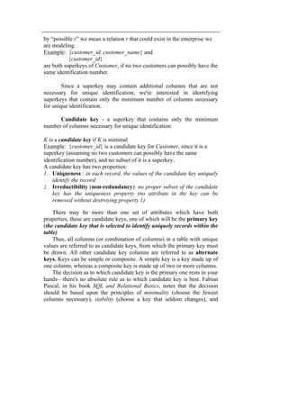 by “possible r” we mean a relation r that could exist in the enterprise we 
are modeling. 
Example: {customer_id, customer_name} and 
{customer_id} 
are both superkeys of Customer, if no two customers can possibly have the 
same identification number. 
Since a superkey may contain additional columns that are not 
necessary for unique identification, we're interested in identifying 
superkeys that contain only the minimum number of columns necessary 
for unique identification. 
Candidate key - a superkey that contains only the minimum 
number of columns necessary for unique identification. 
K is a candidate key if K is minimal 
Example: {customer_id} is a candidate key for Customer, since it is a 
superkey (assuming no two customers can possibly have the same 
identification number), and no subset of it is a superkey. 
A candidate key has two properties: 
1. Uniqueness : in each record, the values of the candidate key uniquely 
identify the record 
2. Irreductibility (non-redundancy): no proper subset of the candidate 
key has the uniqueness property (no attribute in the key can be 
removed without destroying property 1) 
There may be more than one set of attributes which have both 
properties, these are candidate keys, one of which will be the primary key 
(the candidate key that is selected to identify uniquely records within the 
table) 
Thus, all columns (or combination of columns) in a table with unique 
values are referred to as candidate keys, from which the primary key must 
be drawn. All other candidate key columns are referred to as alternate 
keys. Keys can be simple or composite. A simple key is a key made up of 
one column, whereas a composite key is made up of two or more columns. 
The decision as to which candidate key is the primary one rests in your 
hands—there's no absolute rule as to which candidate key is best. Fabian 
Pascal, in his book SQL and Relational Basics, notes that the decision 
should be based upon the principles of minimality (choose the fewest 
columns necessary), stability (choose a key that seldom changes), and 
 