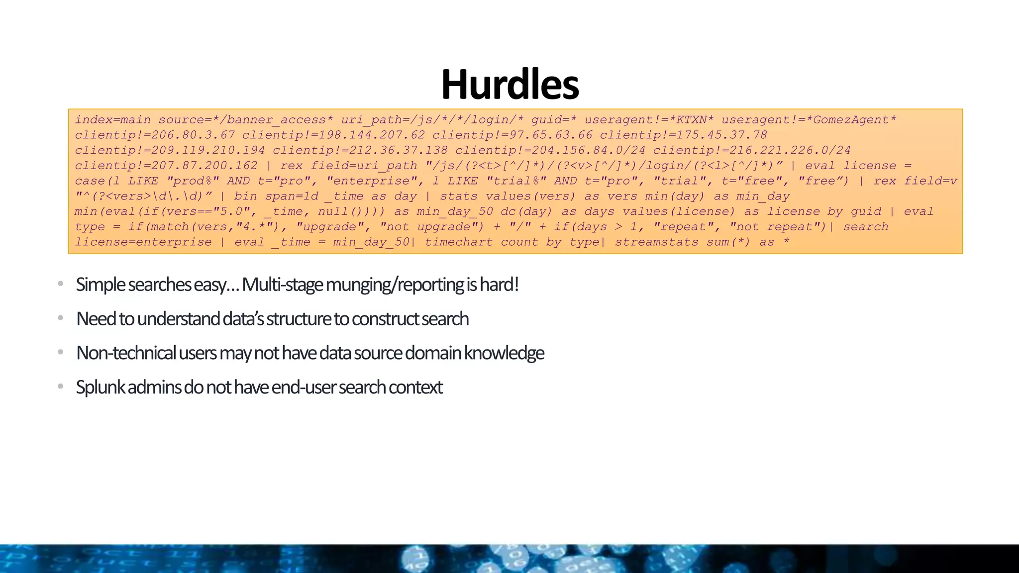 Hurdles
• Simplesearcheseasy…Multi-stagemunging/reportingishard!
• Needtounderstanddata’sstructuretoconstructsearch
• Non-technicalusersmaynothavedatasourcedomainknowledge
• Splunkadminsdonothaveend-usersearchcontext
index=main source=*/banner_access* uri_path=/js/*/*/login/* guid=* useragent!=*KTXN* useragent!=*GomezAgent*
clientip!=206.80.3.67 clientip!=198.144.207.62 clientip!=97.65.63.66 clientip!=175.45.37.78
clientip!=209.119.210.194 clientip!=212.36.37.138 clientip!=204.156.84.0/24 clientip!=216.221.226.0/24
clientip!=207.87.200.162 | rex field=uri_path "/js/(?<t>[^/]*)/(?<v>[^/]*)/login/(?<l>[^/]*)” | eval license =
case(l LIKE "prod%" AND t="pro", "enterprise", l LIKE "trial%" AND t="pro", "trial", t="free", "free”) | rex field=v
"^(?<vers>d.d)” | bin span=1d _time as day | stats values(vers) as vers min(day) as min_day
min(eval(if(vers=="5.0", _time, null()))) as min_day_50 dc(day) as days values(license) as license by guid | eval
type = if(match(vers,"4.*"), "upgrade", "not upgrade") + "/" + if(days > 1, "repeat", "not repeat")| search
license=enterprise | eval _time = min_day_50| timechart count by type| streamstats sum(*) as *
 