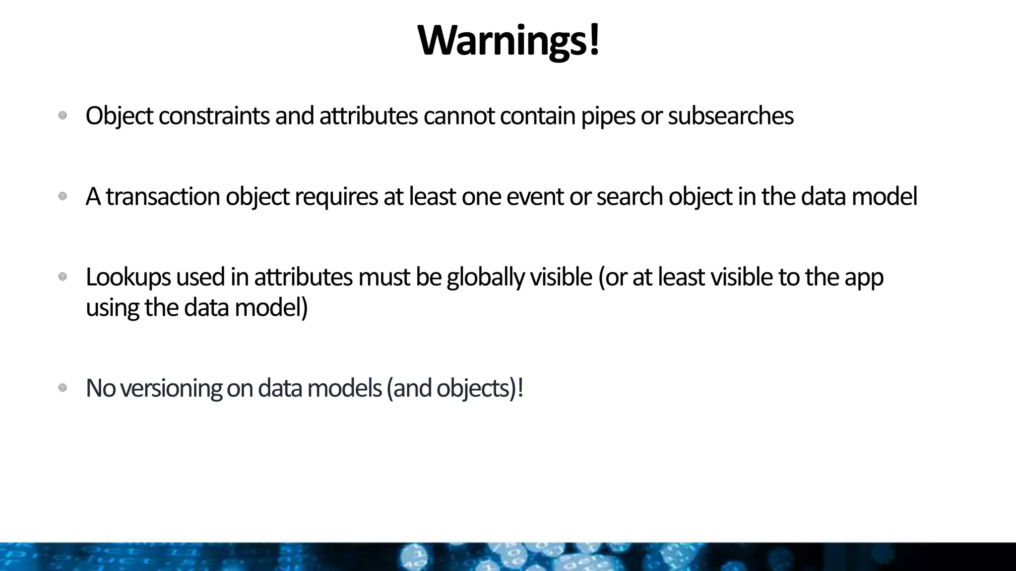 Warnings!
Objectconstraintsandattributes cannotcontainpipesorsubsearches
Atransactionobjectrequiresatleastoneeventorsearchobjectinthedatamodel
Lookupsusedinattributesmustbegloballyvisible(oratleastvisibletotheapp
usingthedatamodel)
Noversioningondatamodels(andobjects)!
 
