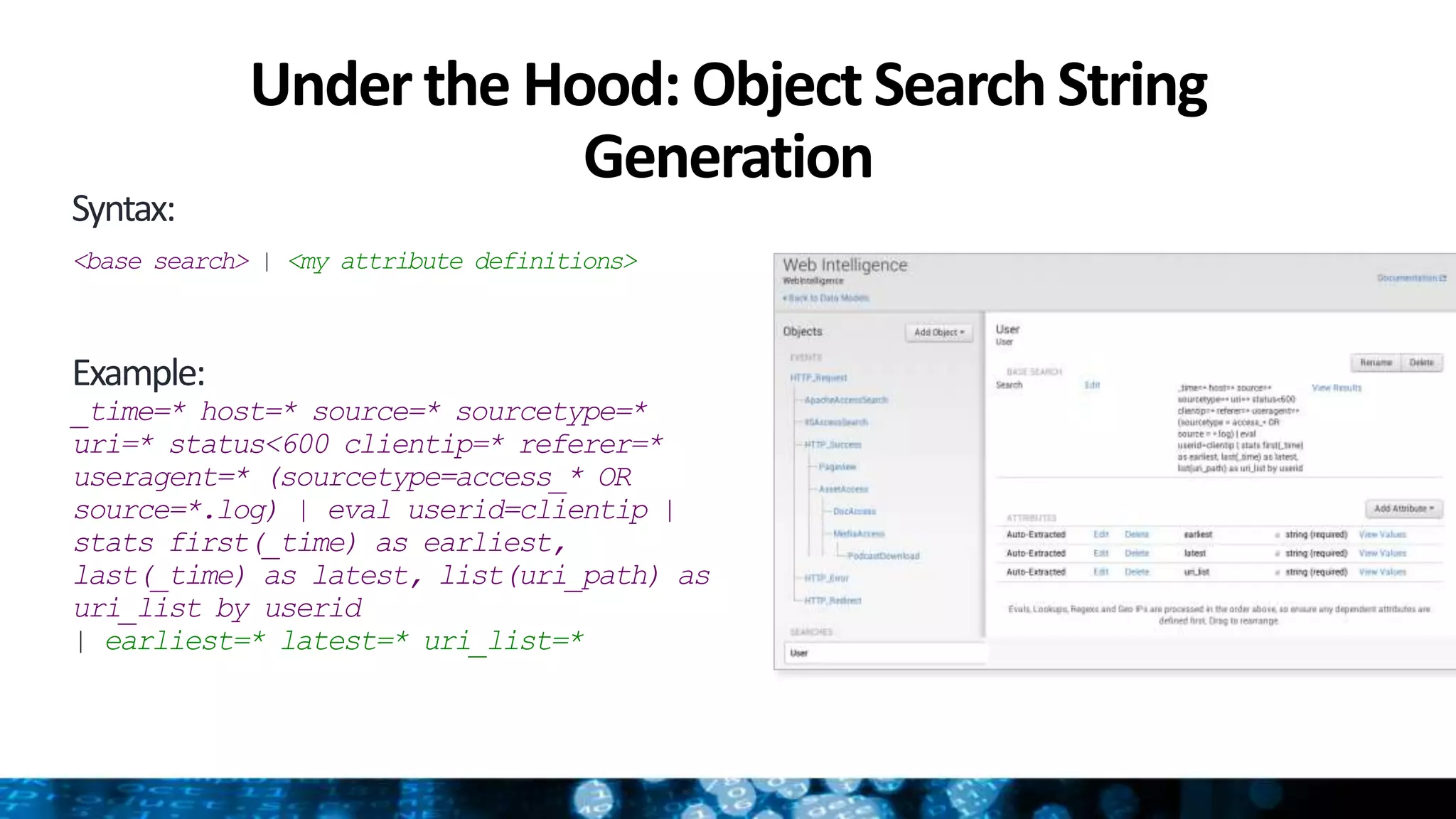 Under the Hood: Object SearchString
Generation
Syntax:
<base search> | <my attribute definitions>
Example:
_time=* host=* source=* sourcetype=*
uri=* status<600 clientip=* referer=*
useragent=* (sourcetype=access_* OR
source=*.log) | eval userid=clientip |
stats first(_time) as earliest,
last(_time) as latest, list(uri_path) as
uri_list by userid
| earliest=* latest=* uri_list=*
 
