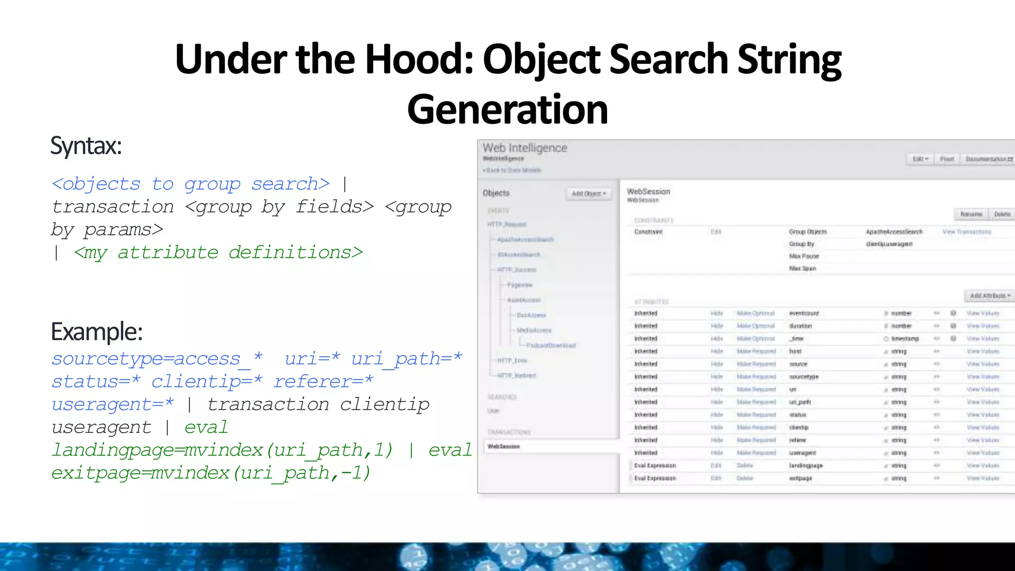 Under the Hood: Object SearchString
Generation
Syntax:
<objects to group search> |
transaction <group by fields> <group
by params>
| <my attribute definitions>
Example:
sourcetype=access_* uri=* uri_path=*
status=* clientip=* referer=*
useragent=* | transaction clientip
useragent | eval
landingpage=mvindex(uri_path,1) | eval
exitpage=mvindex(uri_path,-1)
 