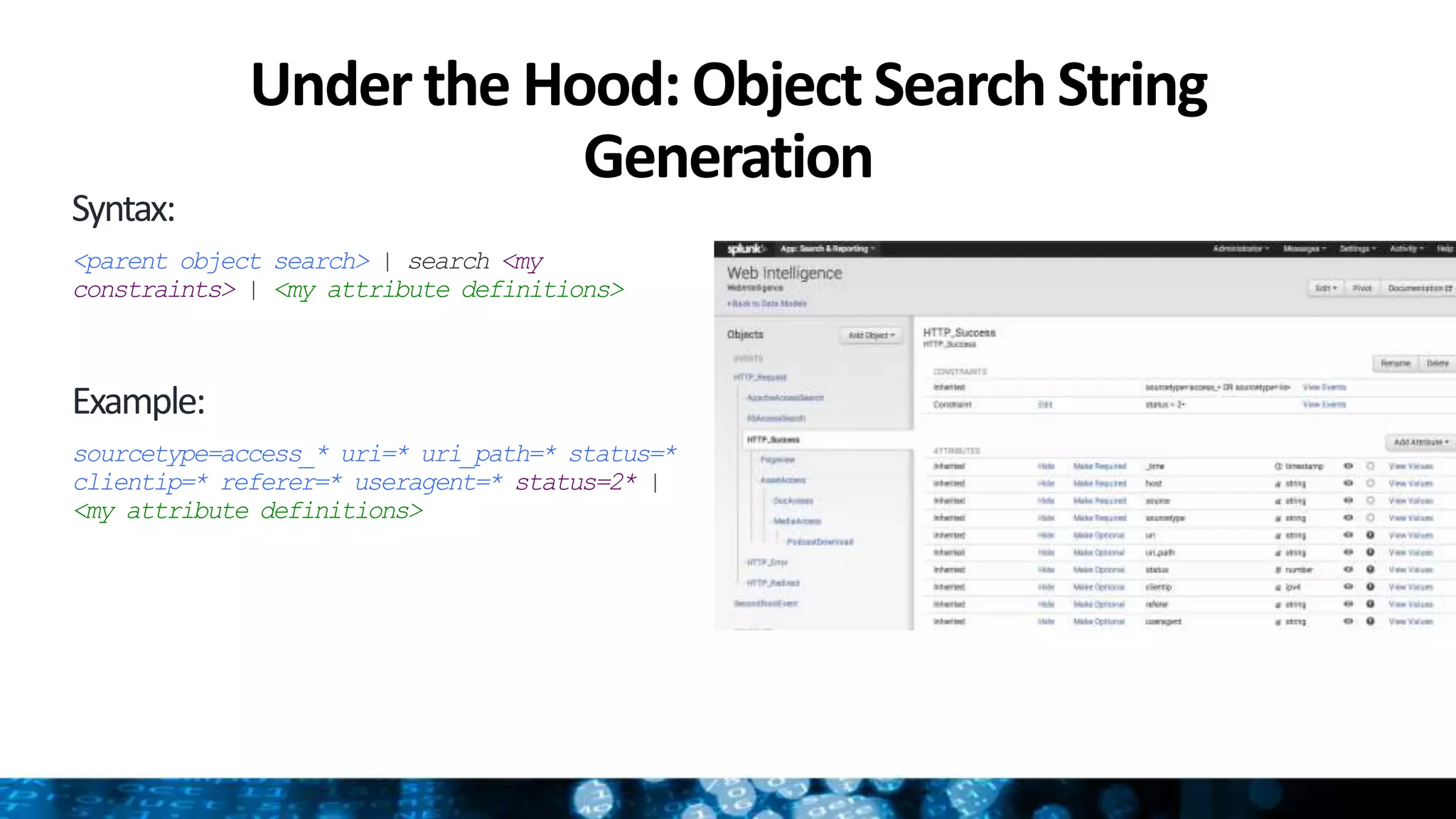 Under the Hood: Object SearchString
Generation
Syntax:
<parent object search> | search <my
constraints> | <my attribute definitions>
Example:
sourcetype=access_* uri=* uri_path=* status=*
clientip=* referer=* useragent=* status=2* |
<my attribute definitions>
 