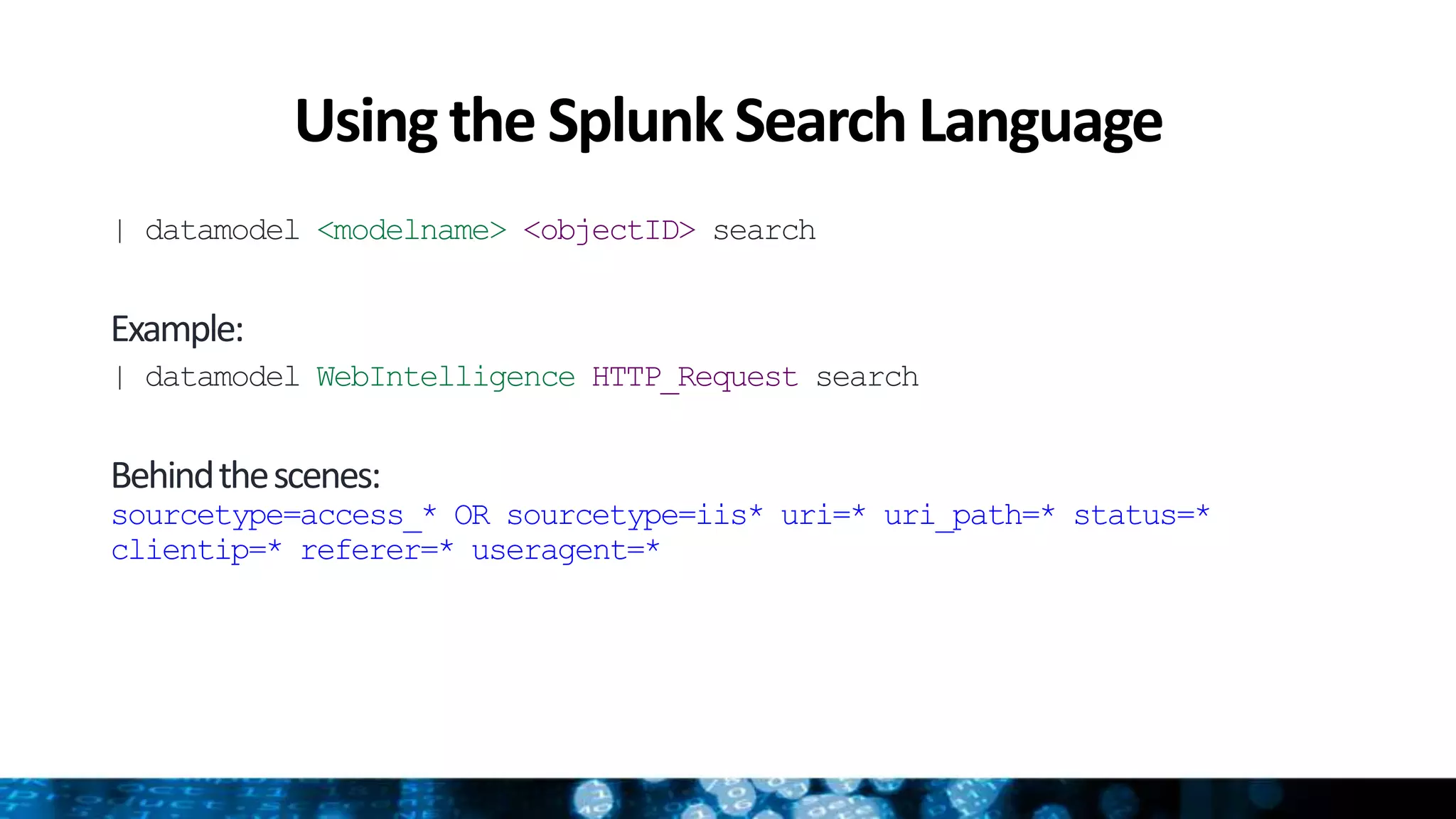 Usingthe SplunkSearch Language
| datamodel <modelname> <objectID> search
Example:
| datamodel WebIntelligence HTTP_Request search
Behindthescenes:
sourcetype=access_* OR sourcetype=iis* uri=* uri_path=* status=*
clientip=* referer=* useragent=*
 