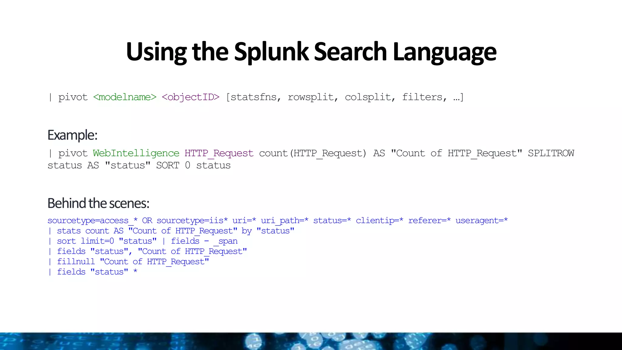 Usingthe SplunkSearch Language
| pivot <modelname> <objectID> [statsfns, rowsplit, colsplit, filters, …]
Example:
| pivot WebIntelligence HTTP_Request count(HTTP_Request) AS "Count of HTTP_Request" SPLITROW
status AS "status" SORT 0 status
Behindthescenes:
sourcetype=access_* OR sourcetype=iis* uri=* uri_path=* status=* clientip=* referer=* useragent=*
| stats count AS "Count of HTTP_Request" by "status"
| sort limit=0 "status" | fields - _span
| fields "status", "Count of HTTP_Request"
| fillnull "Count of HTTP_Request"
| fields "status" *
 