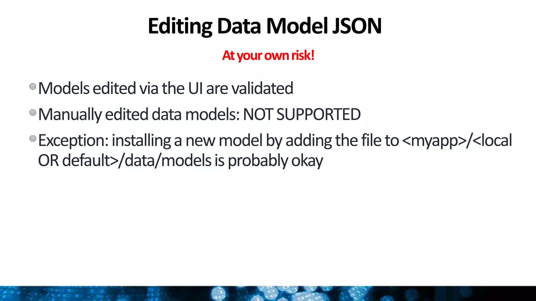 Editing Data Model JSON
Atyourownrisk!
ModelseditedviatheUIarevalidated
Manuallyediteddatamodels:NOTSUPPORTED
Exception:installinganewmodelbyaddingthefileto<myapp>/<local
ORdefault>/data/modelsisprobablyokay
 