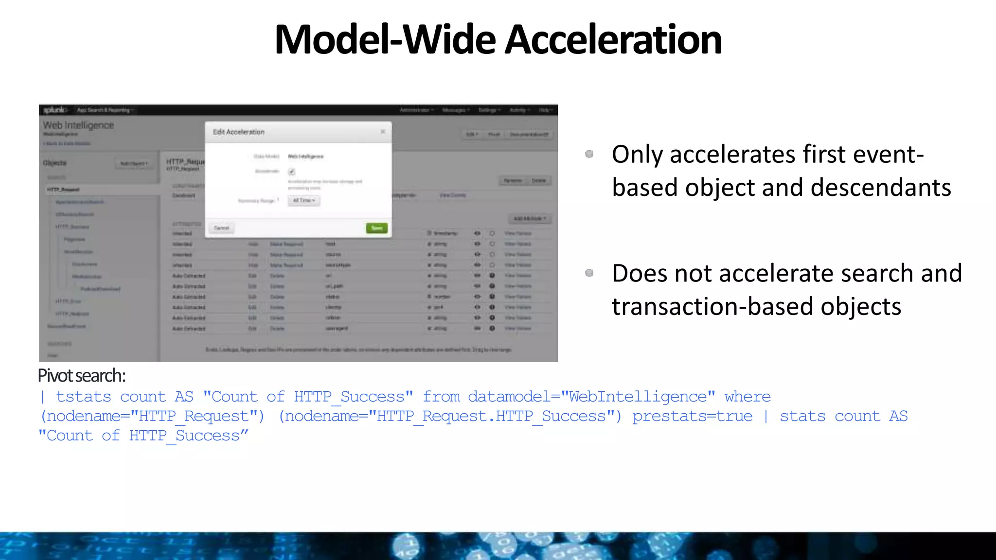 Model-WideAcceleration
Pivotsearch:
| tstats count AS "Count of HTTP_Success" from datamodel="WebIntelligence" where
(nodename="HTTP_Request") (nodename="HTTP_Request.HTTP_Success") prestats=true | stats count AS
"Count of HTTP_Success”
Only accelerates first event-
based object and descendants
Does not accelerate search and
transaction-based objects
 