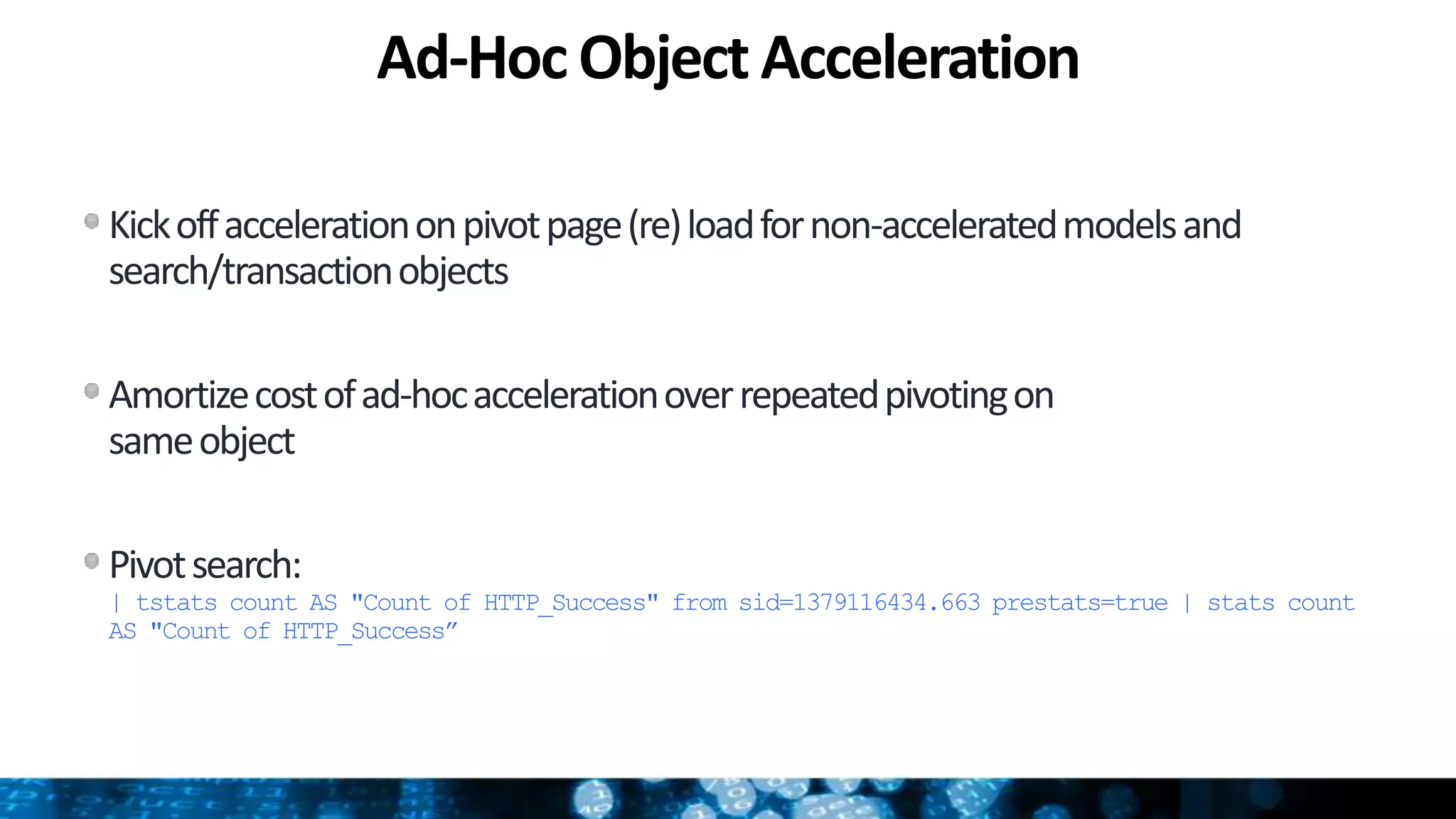Ad-Hoc Object Acceleration
Kickoffaccelerationonpivotpage(re)loadfornon-acceleratedmodelsand
search/transactionobjects
Amortizecostofad-hocaccelerationoverrepeatedpivotingon
sameobject
Pivotsearch:
| tstats count AS "Count of HTTP_Success" from sid=1379116434.663 prestats=true | stats count
AS "Count of HTTP_Success”
 