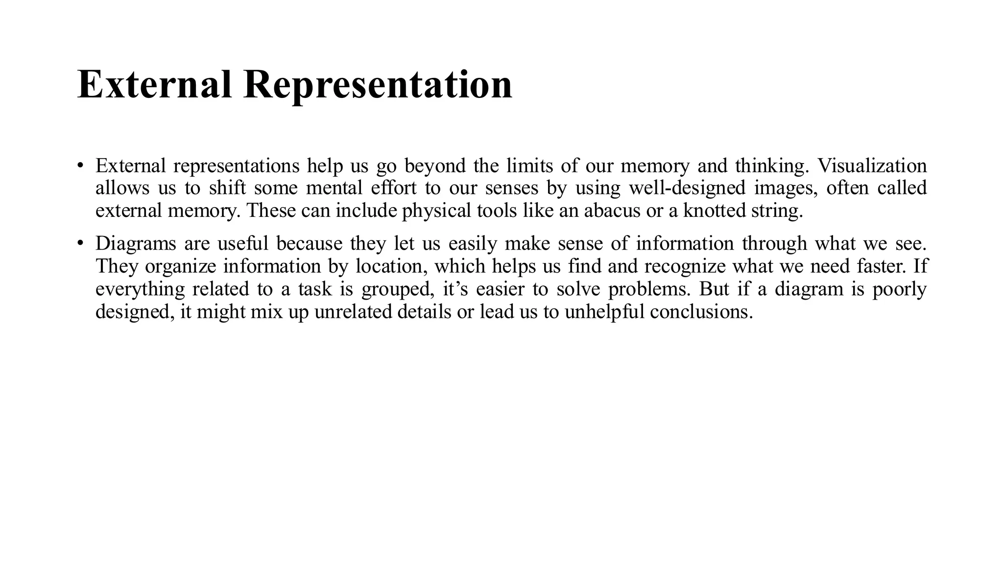 External Representation
• External representations help us go beyond the limits of our memory and thinking. Visualization
allows us to shift some mental effort to our senses by using well-designed images, often called
external memory. These can include physical tools like an abacus or a knotted string.
• Diagrams are useful because they let us easily make sense of information through what we see.
They organize information by location, which helps us find and recognize what we need faster. If
everything related to a task is grouped, it’s easier to solve problems. But if a diagram is poorly
designed, it might mix up unrelated details or lead us to unhelpful conclusions.
 