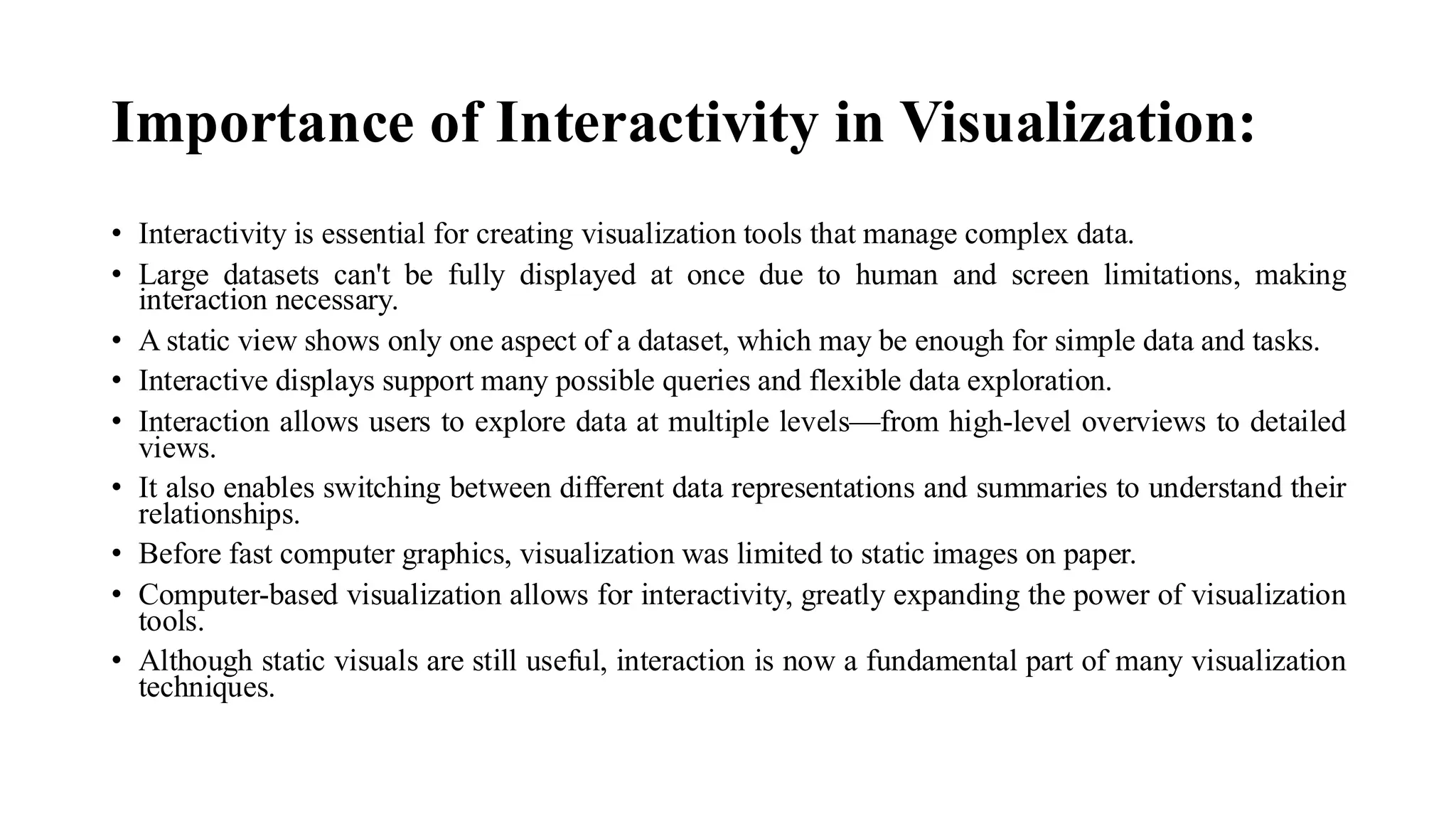Importance of Interactivity in Visualization:
• Interactivity is essential for creating visualization tools that manage complex data.
• Large datasets can't be fully displayed at once due to human and screen limitations, making
interaction necessary.
• A static view shows only one aspect of a dataset, which may be enough for simple data and tasks.
• Interactive displays support many possible queries and flexible data exploration.
• Interaction allows users to explore data at multiple levels—from high-level overviews to detailed
views.
• It also enables switching between different data representations and summaries to understand their
relationships.
• Before fast computer graphics, visualization was limited to static images on paper.
• Computer-based visualization allows for interactivity, greatly expanding the power of visualization
tools.
• Although static visuals are still useful, interaction is now a fundamental part of many visualization
techniques.
 