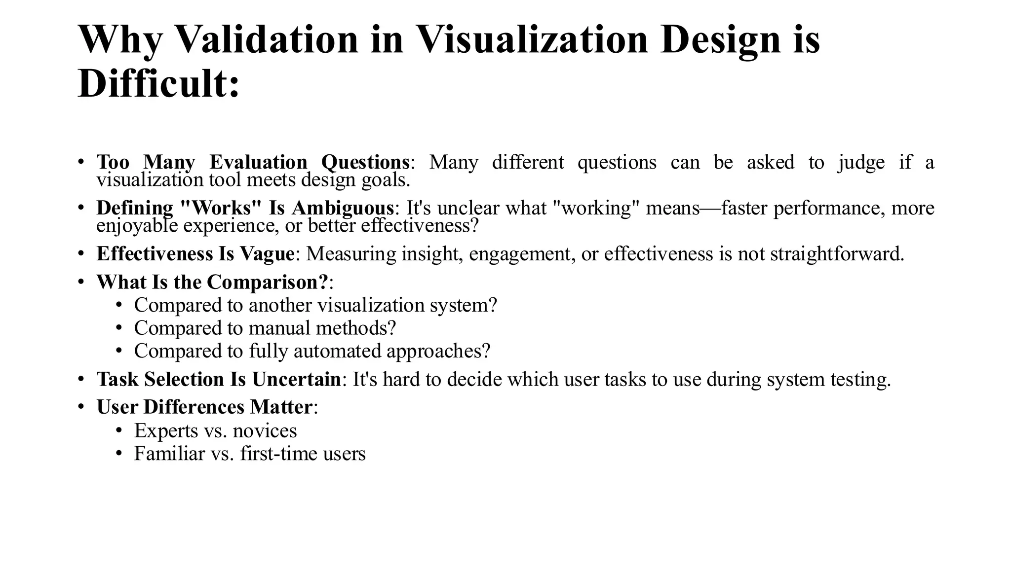 Why Validation in Visualization Design is
Difficult:
• Too Many Evaluation Questions: Many different questions can be asked to judge if a
visualization tool meets design goals.
• Defining "Works" Is Ambiguous: It's unclear what "working" means—faster performance, more
enjoyable experience, or better effectiveness?
• Effectiveness Is Vague: Measuring insight, engagement, or effectiveness is not straightforward.
• What Is the Comparison?:
• Compared to another visualization system?
• Compared to manual methods?
• Compared to fully automated approaches?
• Task Selection Is Uncertain: It's hard to decide which user tasks to use during system testing.
• User Differences Matter:
• Experts vs. novices
• Familiar vs. first-time users
 