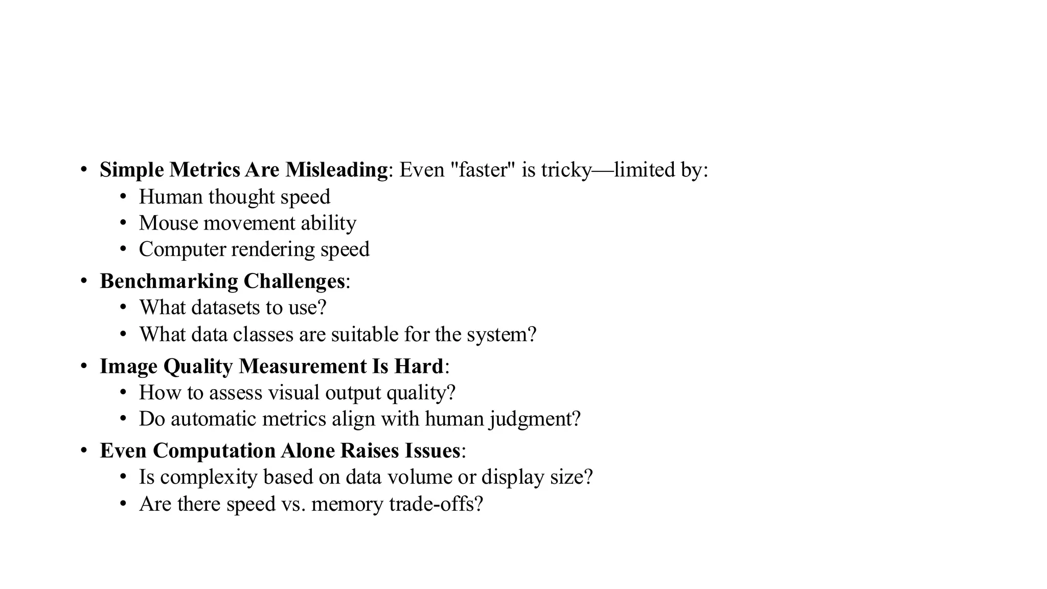 • Simple Metrics Are Misleading: Even "faster" is tricky—limited by:
• Human thought speed
• Mouse movement ability
• Computer rendering speed
• Benchmarking Challenges:
• What datasets to use?
• What data classes are suitable for the system?
• Image Quality Measurement Is Hard:
• How to assess visual output quality?
• Do automatic metrics align with human judgment?
• Even Computation Alone Raises Issues:
• Is complexity based on data volume or display size?
• Are there speed vs. memory trade-offs?
 