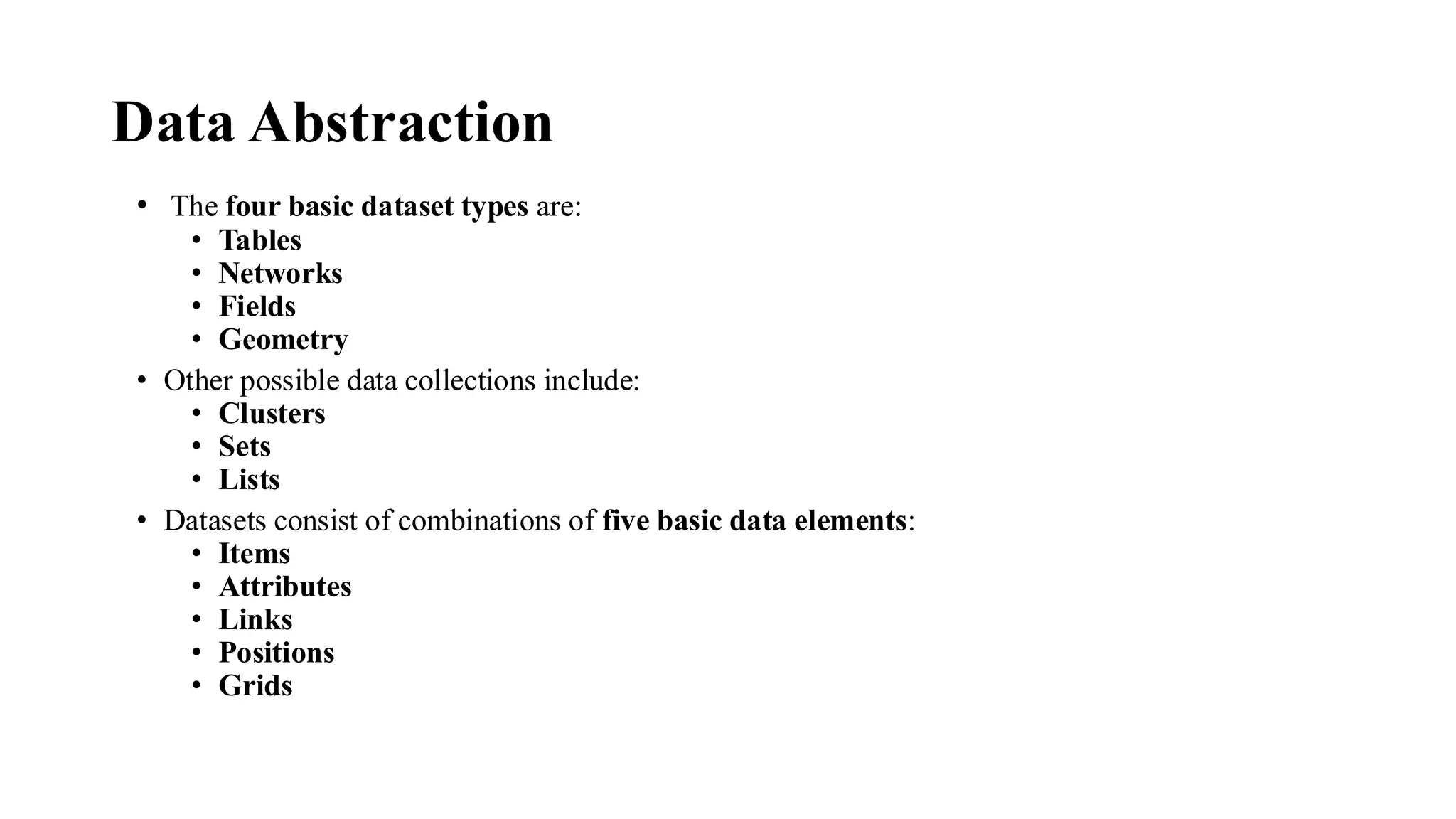 Data Abstraction
• The four basic dataset types are:
• Tables
• Networks
• Fields
• Geometry
• Other possible data collections include:
• Clusters
• Sets
• Lists
• Datasets consist of combinations of five basic data elements:
• Items
• Attributes
• Links
• Positions
• Grids
 