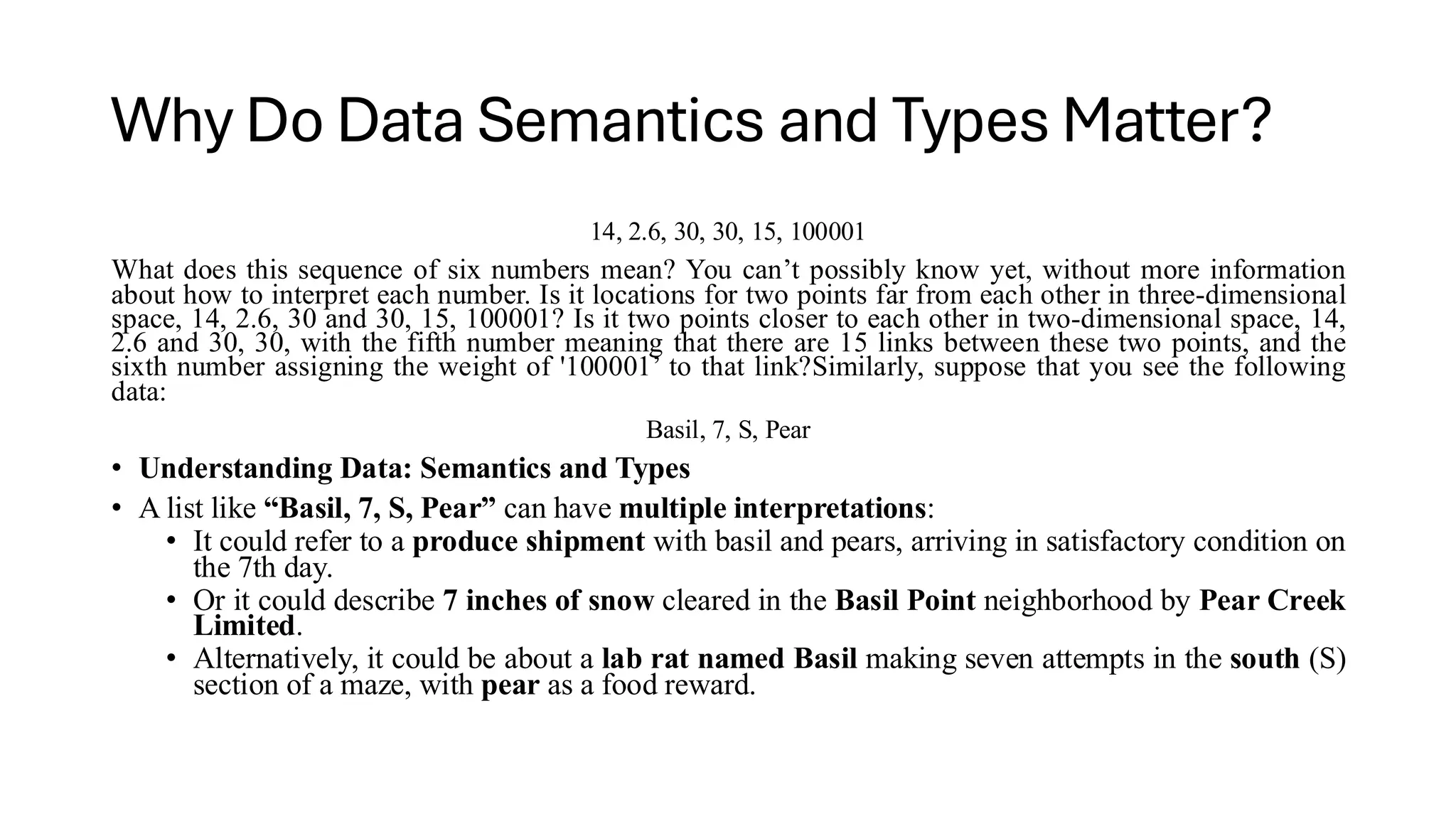 Why Do Data Semantics and Types Matter?
14, 2.6, 30, 30, 15, 100001
What does this sequence of six numbers mean? You can’t possibly know yet, without more information
about how to interpret each number. Is it locations for two points far from each other in three-dimensional
space, 14, 2.6, 30 and 30, 15, 100001? Is it two points closer to each other in two-dimensional space, 14,
2.6 and 30, 30, with the fifth number meaning that there are 15 links between these two points, and the
sixth number assigning the weight of '100001’ to that link?Similarly, suppose that you see the following
data:
Basil, 7, S, Pear
• Understanding Data: Semantics and Types
• A list like “Basil, 7, S, Pear” can have multiple interpretations:
• It could refer to a produce shipment with basil and pears, arriving in satisfactory condition on
the 7th day.
• Or it could describe 7 inches of snow cleared in the Basil Point neighborhood by Pear Creek
Limited.
• Alternatively, it could be about a lab rat named Basil making seven attempts in the south (S)
section of a maze, with pear as a food reward.
 