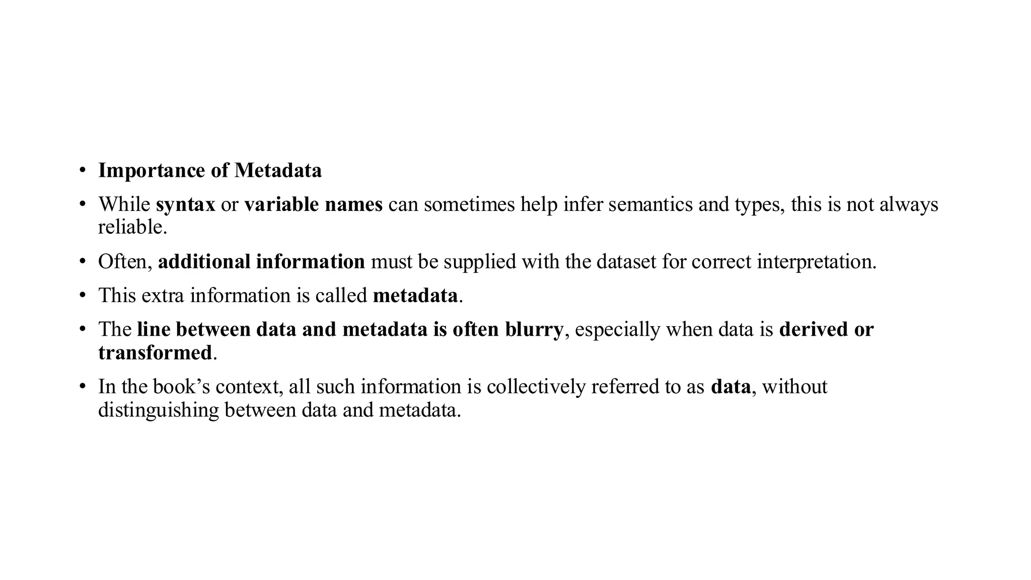• Importance of Metadata
• While syntax or variable names can sometimes help infer semantics and types, this is not always
reliable.
• Often, additional information must be supplied with the dataset for correct interpretation.
• This extra information is called metadata.
• The line between data and metadata is often blurry, especially when data is derived or
transformed.
• In the book’s context, all such information is collectively referred to as data, without
distinguishing between data and metadata.
 