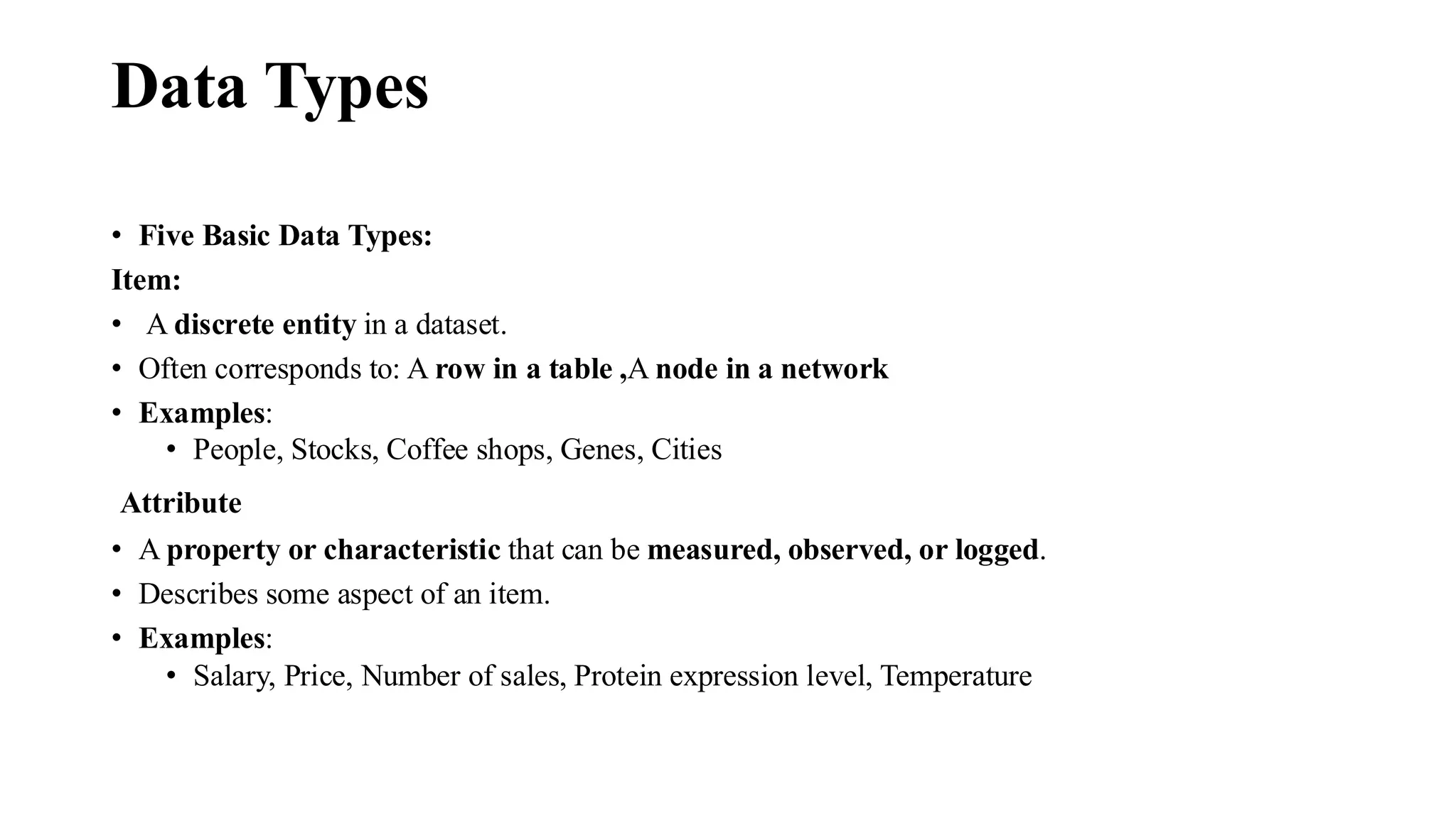 Data Types
• Five Basic Data Types:
Item:
• A discrete entity in a dataset.
• Often corresponds to: A row in a table ,A node in a network
• Examples:
• People, Stocks, Coffee shops, Genes, Cities
Attribute
• A property or characteristic that can be measured, observed, or logged.
• Describes some aspect of an item.
• Examples:
• Salary, Price, Number of sales, Protein expression level, Temperature
 