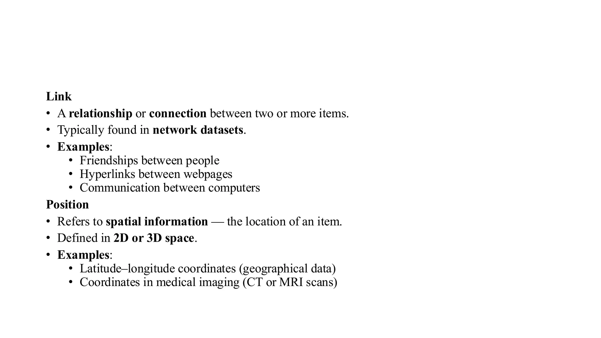 Link
• A relationship or connection between two or more items.
• Typically found in network datasets.
• Examples:
• Friendships between people
• Hyperlinks between webpages
• Communication between computers
Position
• Refers to spatial information — the location of an item.
• Defined in 2D or 3D space.
• Examples:
• Latitude–longitude coordinates (geographical data)
• Coordinates in medical imaging (CT or MRI scans)
 