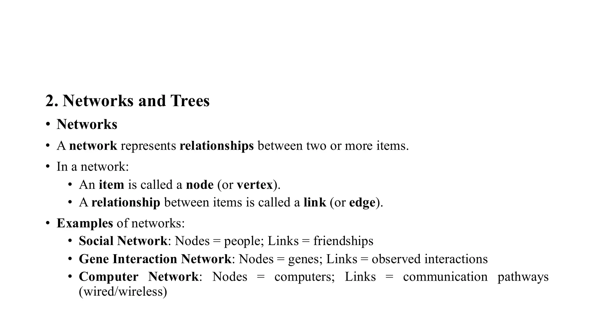 2. Networks and Trees
• Networks
• A network represents relationships between two or more items.
• In a network:
• An item is called a node (or vertex).
• A relationship between items is called a link (or edge).
• Examples of networks:
• Social Network: Nodes = people; Links = friendships
• Gene Interaction Network: Nodes = genes; Links = observed interactions
• Computer Network: Nodes = computers; Links = communication pathways
(wired/wireless)
 
