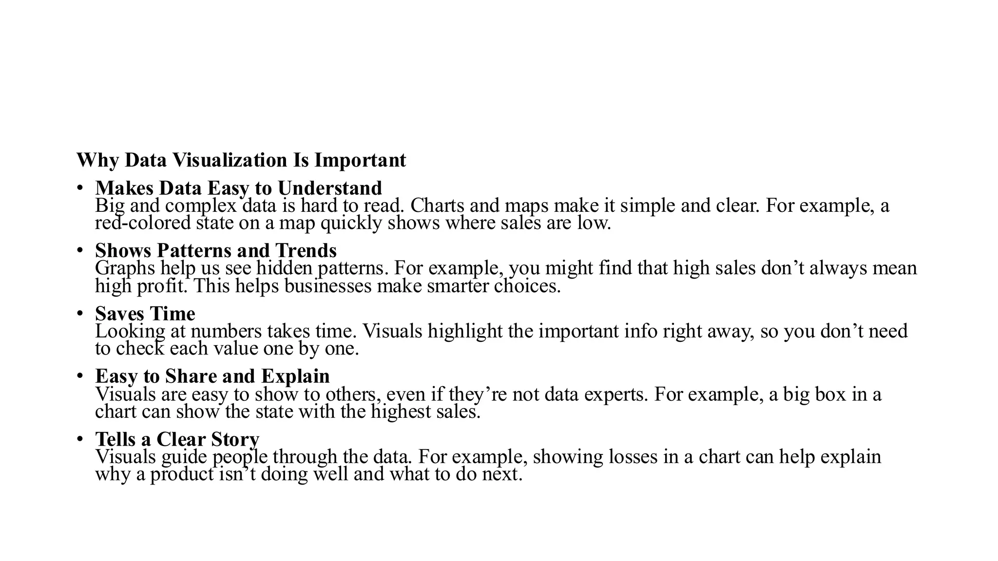 Why Data Visualization Is Important
• Makes Data Easy to Understand
Big and complex data is hard to read. Charts and maps make it simple and clear. For example, a
red-colored state on a map quickly shows where sales are low.
• Shows Patterns and Trends
Graphs help us see hidden patterns. For example, you might find that high sales don’t always mean
high profit. This helps businesses make smarter choices.
• Saves Time
Looking at numbers takes time. Visuals highlight the important info right away, so you don’t need
to check each value one by one.
• Easy to Share and Explain
Visuals are easy to show to others, even if they’re not data experts. For example, a big box in a
chart can show the state with the highest sales.
• Tells a Clear Story
Visuals guide people through the data. For example, showing losses in a chart can help explain
why a product isn’t doing well and what to do next.
 