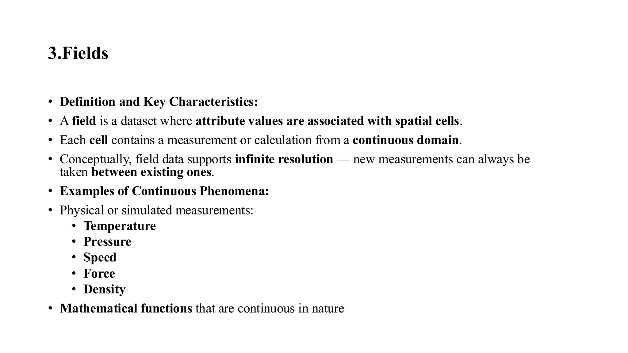 3.Fields
• Definition and Key Characteristics:
• A field is a dataset where attribute values are associated with spatial cells.
• Each cell contains a measurement or calculation from a continuous domain.
• Conceptually, field data supports infinite resolution — new measurements can always be
taken between existing ones.
• Examples of Continuous Phenomena:
• Physical or simulated measurements:
• Temperature
• Pressure
• Speed
• Force
• Density
• Mathematical functions that are continuous in nature
 