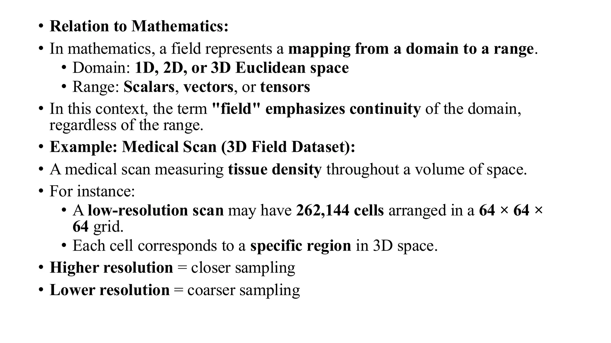 • Relation to Mathematics:
• In mathematics, a field represents a mapping from a domain to a range.
• Domain: 1D, 2D, or 3D Euclidean space
• Range: Scalars, vectors, or tensors
• In this context, the term "field" emphasizes continuity of the domain,
regardless of the range.
• Example: Medical Scan (3D Field Dataset):
• A medical scan measuring tissue density throughout a volume of space.
• For instance:
• A low-resolution scan may have 262,144 cells arranged in a 64 × 64 ×
64 grid.
• Each cell corresponds to a specific region in 3D space.
• Higher resolution = closer sampling
• Lower resolution = coarser sampling
 
