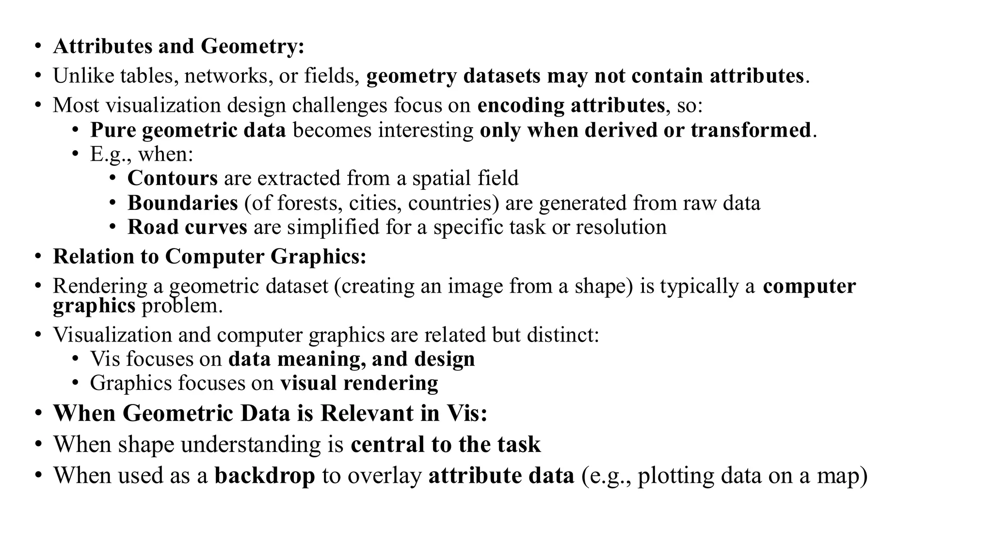 • Attributes and Geometry:
• Unlike tables, networks, or fields, geometry datasets may not contain attributes.
• Most visualization design challenges focus on encoding attributes, so:
• Pure geometric data becomes interesting only when derived or transformed.
• E.g., when:
• Contours are extracted from a spatial field
• Boundaries (of forests, cities, countries) are generated from raw data
• Road curves are simplified for a specific task or resolution
• Relation to Computer Graphics:
• Rendering a geometric dataset (creating an image from a shape) is typically a computer
graphics problem.
• Visualization and computer graphics are related but distinct:
• Vis focuses on data meaning, and design
• Graphics focuses on visual rendering
• When Geometric Data is Relevant in Vis:
• When shape understanding is central to the task
• When used as a backdrop to overlay attribute data (e.g., plotting data on a map)
 