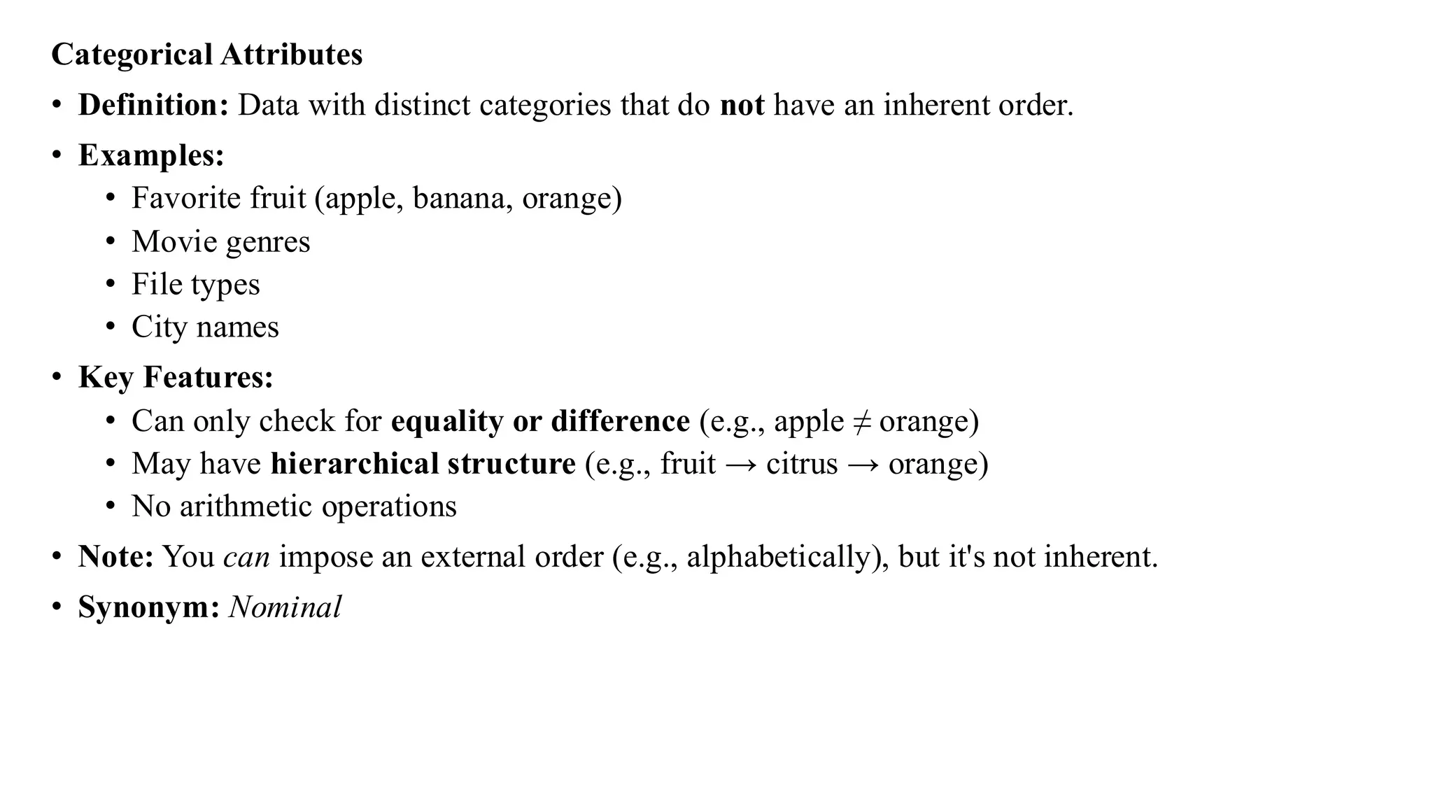 Categorical Attributes
• Definition: Data with distinct categories that do not have an inherent order.
• Examples:
• Favorite fruit (apple, banana, orange)
• Movie genres
• File types
• City names
• Key Features:
• Can only check for equality or difference (e.g., apple ≠ orange)
• May have hierarchical structure (e.g., fruit → citrus → orange)
• No arithmetic operations
• Note: You can impose an external order (e.g., alphabetically), but it's not inherent.
• Synonym: Nominal
 