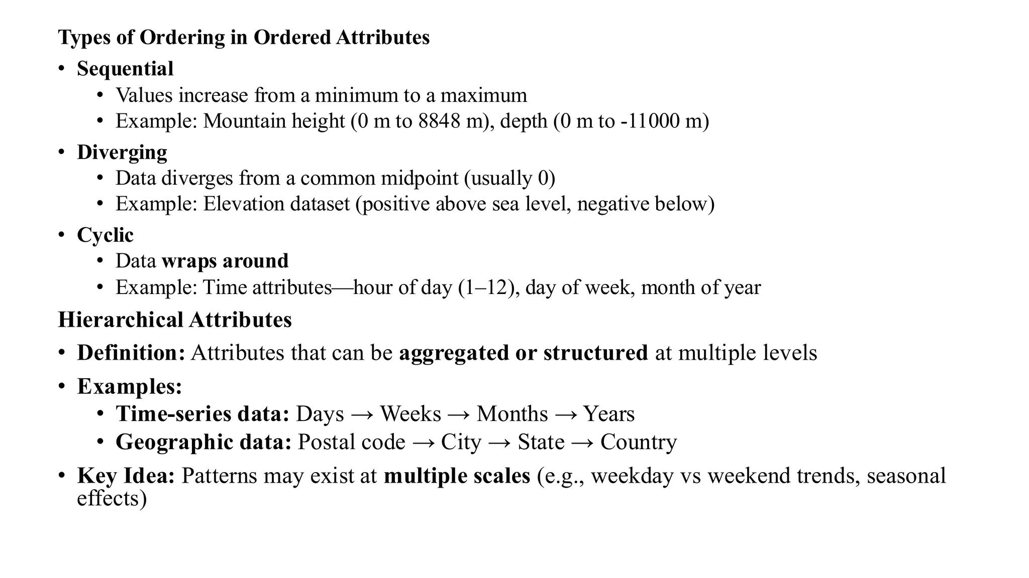 Types of Ordering in Ordered Attributes
• Sequential
• Values increase from a minimum to a maximum
• Example: Mountain height (0 m to 8848 m), depth (0 m to -11000 m)
• Diverging
• Data diverges from a common midpoint (usually 0)
• Example: Elevation dataset (positive above sea level, negative below)
• Cyclic
• Data wraps around
• Example: Time attributes—hour of day (1–12), day of week, month of year
Hierarchical Attributes
• Definition: Attributes that can be aggregated or structured at multiple levels
• Examples:
• Time-series data: Days → Weeks → Months → Years
• Geographic data: Postal code → City → State → Country
• Key Idea: Patterns may exist at multiple scales (e.g., weekday vs weekend trends, seasonal
effects)
 