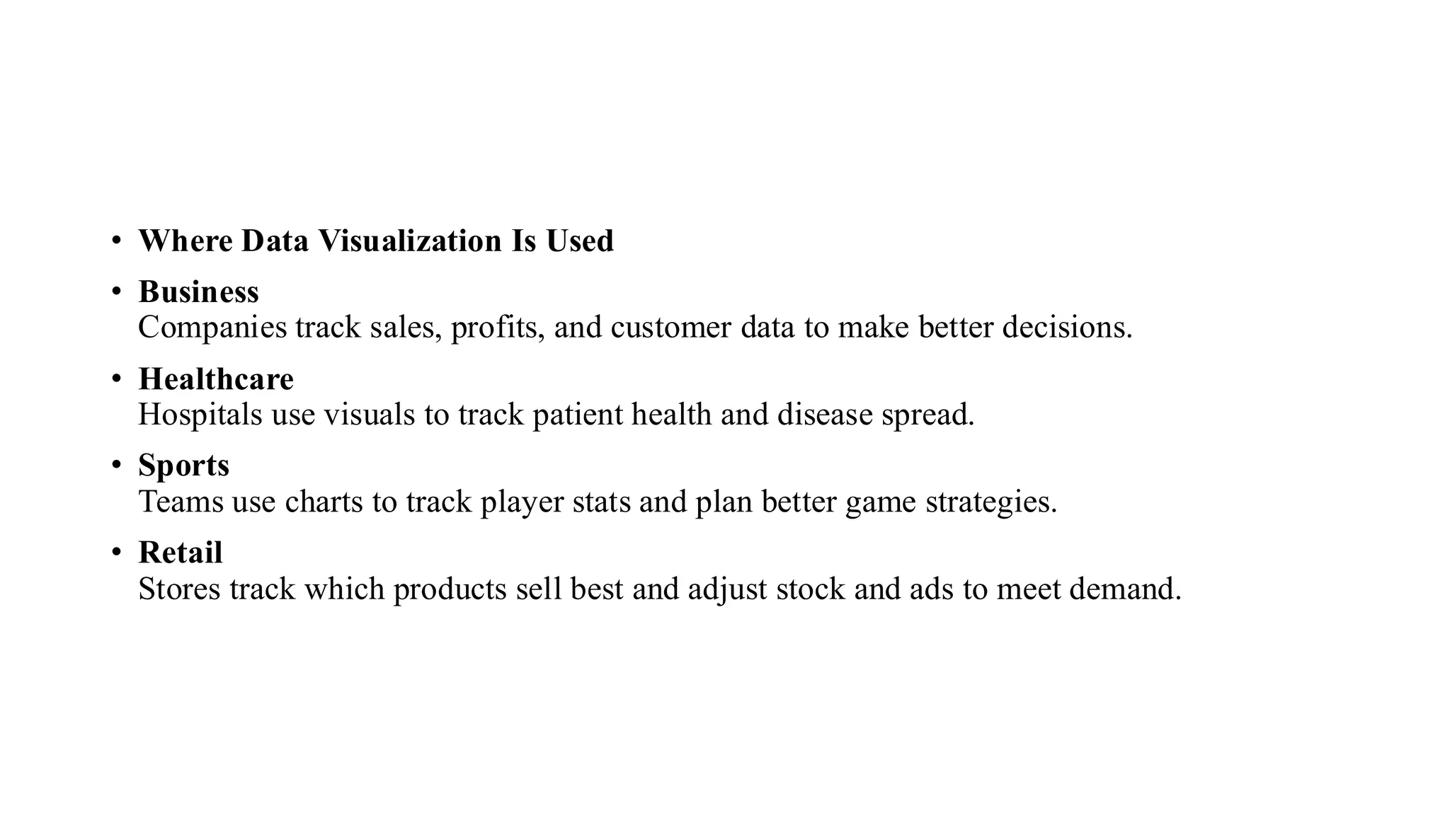 • Where Data Visualization Is Used
• Business
Companies track sales, profits, and customer data to make better decisions.
• Healthcare
Hospitals use visuals to track patient health and disease spread.
• Sports
Teams use charts to track player stats and plan better game strategies.
• Retail
Stores track which products sell best and adjust stock and ads to meet demand.
 