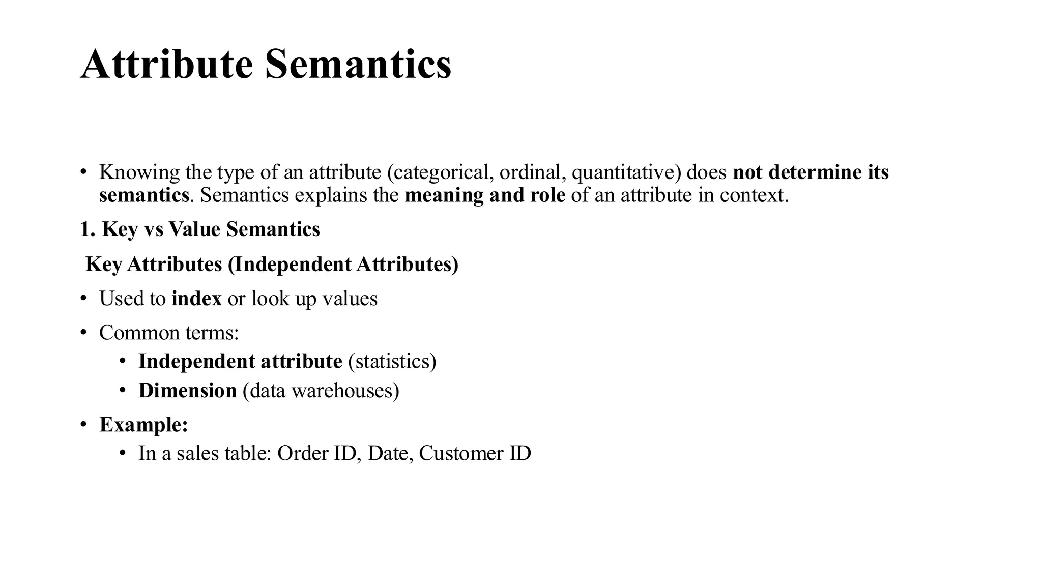 Attribute Semantics
• Knowing the type of an attribute (categorical, ordinal, quantitative) does not determine its
semantics. Semantics explains the meaning and role of an attribute in context.
1. Key vs Value Semantics
Key Attributes (Independent Attributes)
• Used to index or look up values
• Common terms:
• Independent attribute (statistics)
• Dimension (data warehouses)
• Example:
• In a sales table: Order ID, Date, Customer ID
 