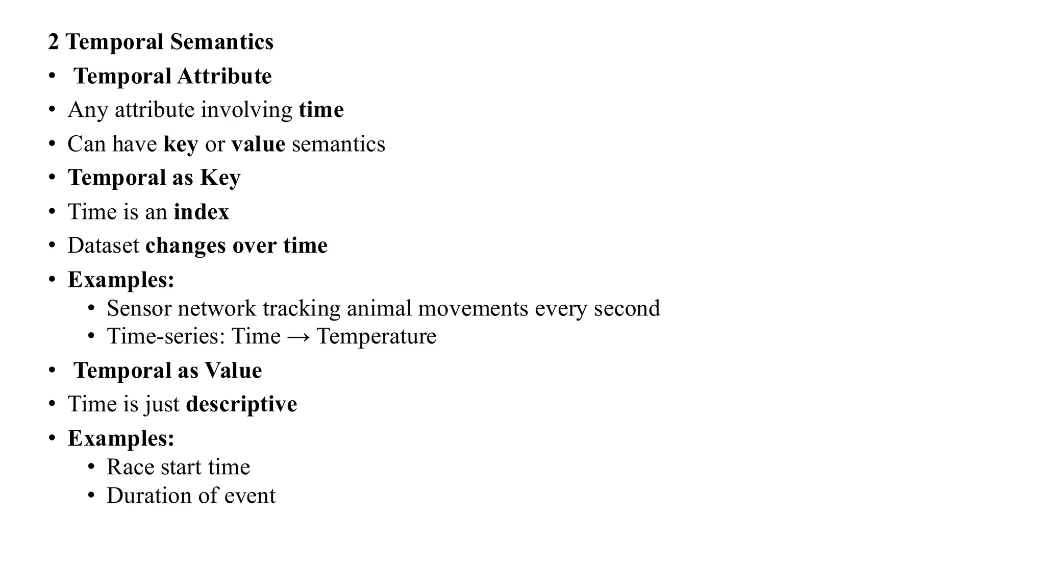 2 Temporal Semantics
• Temporal Attribute
• Any attribute involving time
• Can have key or value semantics
• Temporal as Key
• Time is an index
• Dataset changes over time
• Examples:
• Sensor network tracking animal movements every second
• Time-series: Time → Temperature
• Temporal as Value
• Time is just descriptive
• Examples:
• Race start time
• Duration of event
 