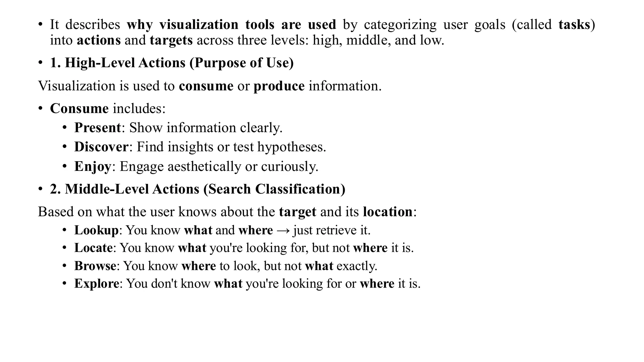 • It describes why visualization tools are used by categorizing user goals (called tasks)
into actions and targets across three levels: high, middle, and low.
• 1. High-Level Actions (Purpose of Use)
Visualization is used to consume or produce information.
• Consume includes:
• Present: Show information clearly.
• Discover: Find insights or test hypotheses.
• Enjoy: Engage aesthetically or curiously.
• 2. Middle-Level Actions (Search Classification)
Based on what the user knows about the target and its location:
• Lookup: You know what and where → just retrieve it.
• Locate: You know what you're looking for, but not where it is.
• Browse: You know where to look, but not what exactly.
• Explore: You don't know what you're looking for or where it is.
 