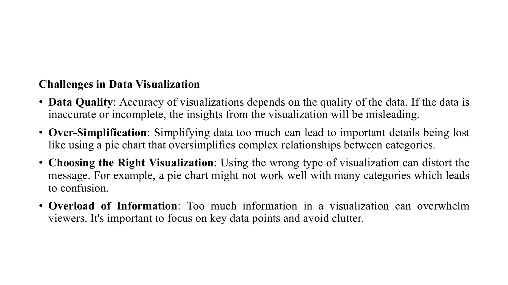 Challenges in Data Visualization
• Data Quality: Accuracy of visualizations depends on the quality of the data. If the data is
inaccurate or incomplete, the insights from the visualization will be misleading.
• Over-Simplification: Simplifying data too much can lead to important details being lost
like using a pie chart that oversimplifies complex relationships between categories.
• Choosing the Right Visualization: Using the wrong type of visualization can distort the
message. For example, a pie chart might not work well with many categories which leads
to confusion.
• Overload of Information: Too much information in a visualization can overwhelm
viewers. It's important to focus on key data points and avoid clutter.
 