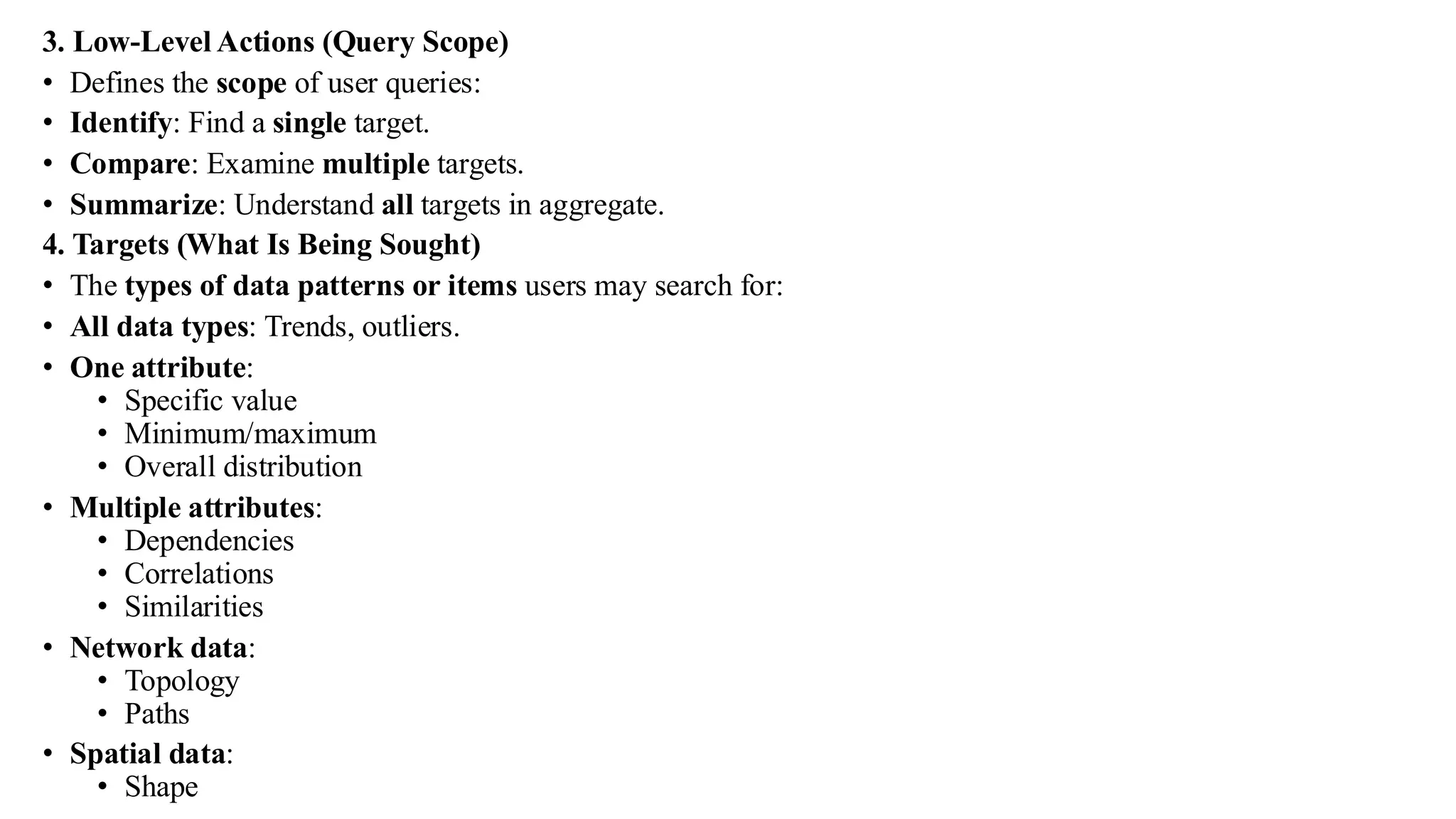 3. Low-Level Actions (Query Scope)
• Defines the scope of user queries:
• Identify: Find a single target.
• Compare: Examine multiple targets.
• Summarize: Understand all targets in aggregate.
4. Targets (What Is Being Sought)
• The types of data patterns or items users may search for:
• All data types: Trends, outliers.
• One attribute:
• Specific value
• Minimum/maximum
• Overall distribution
• Multiple attributes:
• Dependencies
• Correlations
• Similarities
• Network data:
• Topology
• Paths
• Spatial data:
• Shape
 