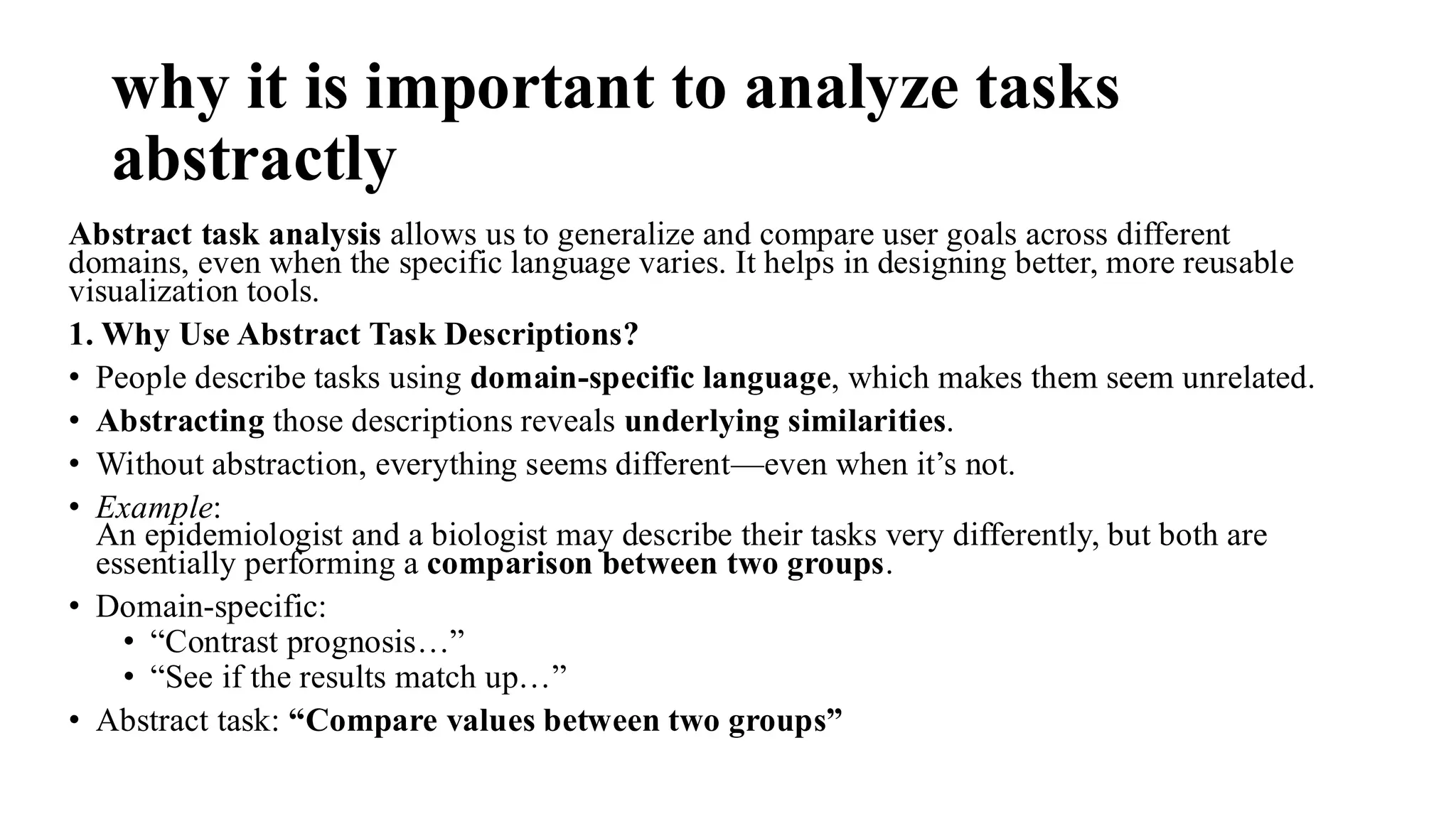 why it is important to analyze tasks
abstractly
Abstract task analysis allows us to generalize and compare user goals across different
domains, even when the specific language varies. It helps in designing better, more reusable
visualization tools.
1. Why Use Abstract Task Descriptions?
• People describe tasks using domain-specific language, which makes them seem unrelated.
• Abstracting those descriptions reveals underlying similarities.
• Without abstraction, everything seems different—even when it’s not.
• Example:
An epidemiologist and a biologist may describe their tasks very differently, but both are
essentially performing a comparison between two groups.
• Domain-specific:
• “Contrast prognosis…”
• “See if the results match up…”
• Abstract task: “Compare values between two groups”
 