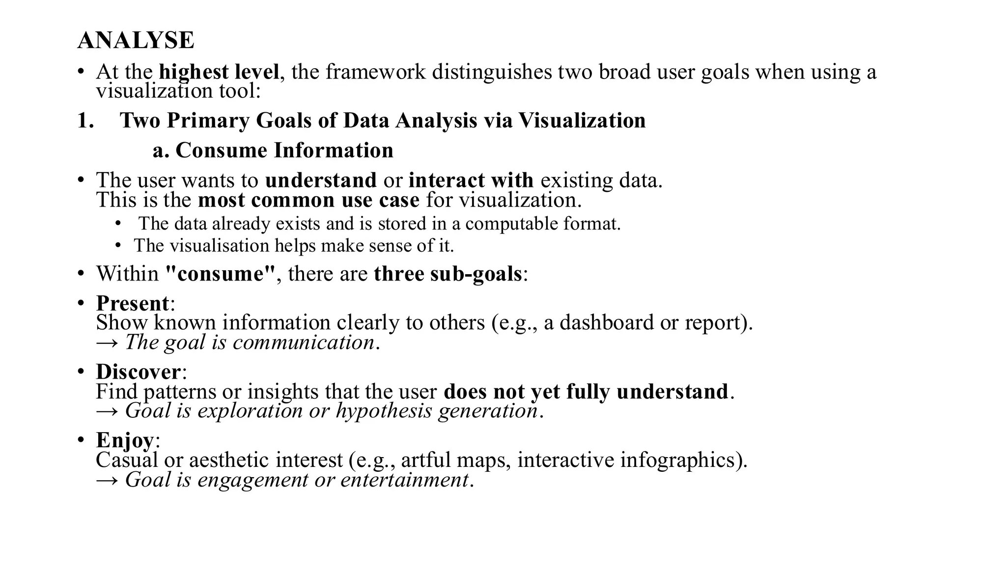 ANALYSE
• At the highest level, the framework distinguishes two broad user goals when using a
visualization tool:
1. Two Primary Goals of Data Analysis via Visualization
a. Consume Information
• The user wants to understand or interact with existing data.
This is the most common use case for visualization.
• The data already exists and is stored in a computable format.
• The visualisation helps make sense of it.
• Within "consume", there are three sub-goals:
• Present:
Show known information clearly to others (e.g., a dashboard or report).
→ The goal is communication.
• Discover:
Find patterns or insights that the user does not yet fully understand.
→ Goal is exploration or hypothesis generation.
• Enjoy:
Casual or aesthetic interest (e.g., artful maps, interactive infographics).
→ Goal is engagement or entertainment.
 