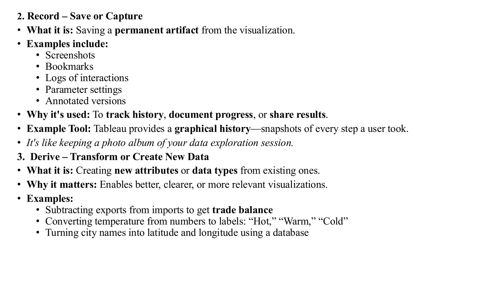 2. Record – Save or Capture
• What it is: Saving a permanent artifact from the visualization.
• Examples include:
• Screenshots
• Bookmarks
• Logs of interactions
• Parameter settings
• Annotated versions
• Why it's used: To track history, document progress, or share results.
• Example Tool: Tableau provides a graphical history—snapshots of every step a user took.
• It's like keeping a photo album of your data exploration session.
3. Derive – Transform or Create New Data
• What it is: Creating new attributes or data types from existing ones.
• Why it matters: Enables better, clearer, or more relevant visualizations.
• Examples:
• Subtracting exports from imports to get trade balance
• Converting temperature from numbers to labels: “Hot,” “Warm,” “Cold”
• Turning city names into latitude and longitude using a database
 