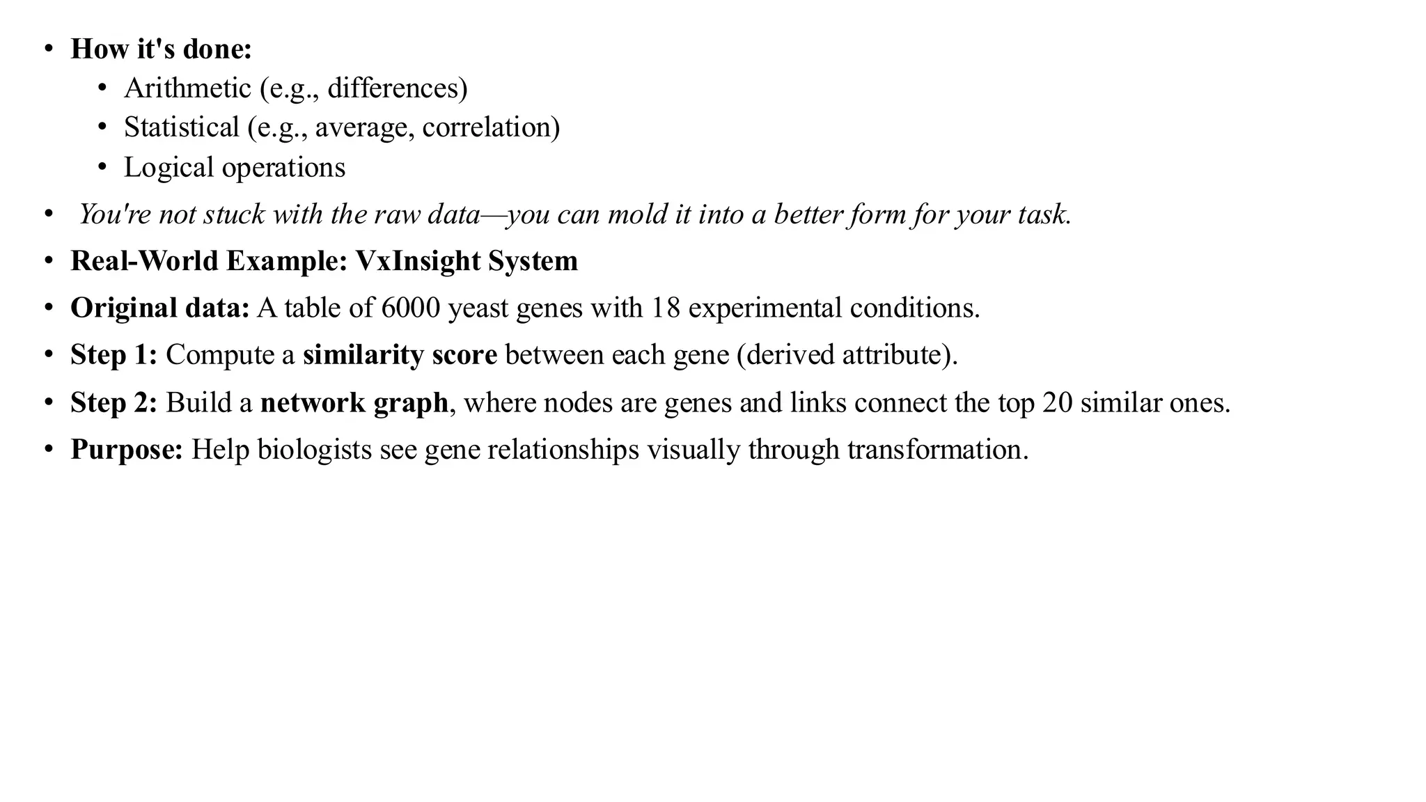 • How it's done:
• Arithmetic (e.g., differences)
• Statistical (e.g., average, correlation)
• Logical operations
• You're not stuck with the raw data—you can mold it into a better form for your task.
• Real-World Example: VxInsight System
• Original data: A table of 6000 yeast genes with 18 experimental conditions.
• Step 1: Compute a similarity score between each gene (derived attribute).
• Step 2: Build a network graph, where nodes are genes and links connect the top 20 similar ones.
• Purpose: Help biologists see gene relationships visually through transformation.
 