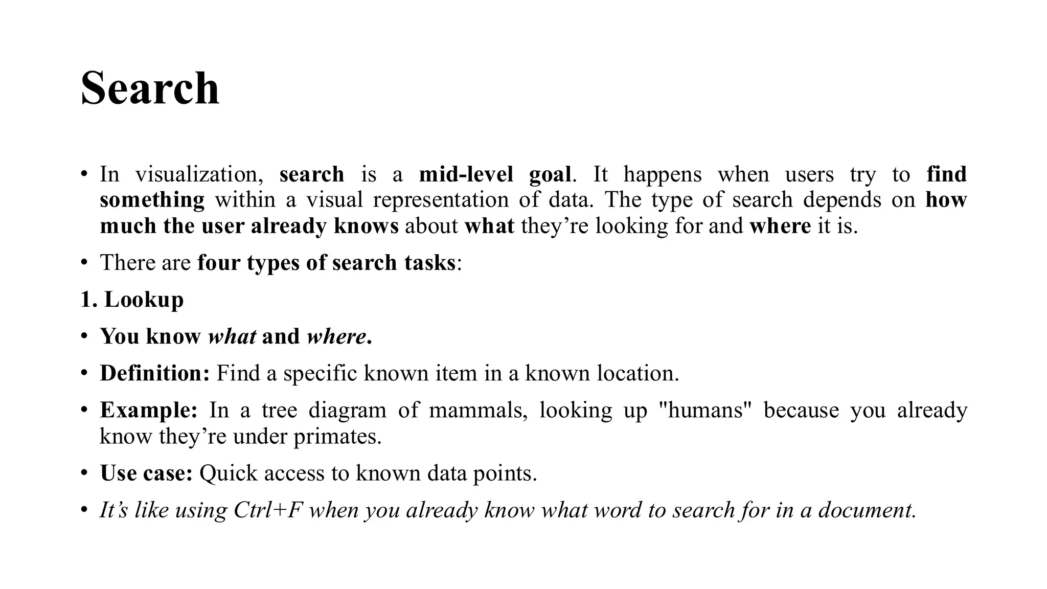 Search
• In visualization, search is a mid-level goal. It happens when users try to find
something within a visual representation of data. The type of search depends on how
much the user already knows about what they’re looking for and where it is.
• There are four types of search tasks:
1. Lookup
• You know what and where.
• Definition: Find a specific known item in a known location.
• Example: In a tree diagram of mammals, looking up "humans" because you already
know they’re under primates.
• Use case: Quick access to known data points.
• It’s like using Ctrl+F when you already know what word to search for in a document.
 