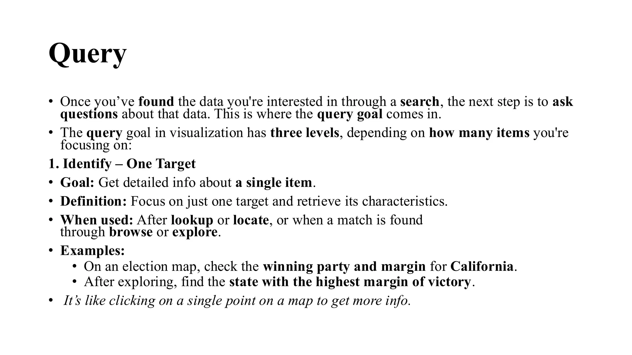 Query
• Once you’ve found the data you're interested in through a search, the next step is to ask
questions about that data. This is where the query goal comes in.
• The query goal in visualization has three levels, depending on how many items you're
focusing on:
1. Identify – One Target
• Goal: Get detailed info about a single item.
• Definition: Focus on just one target and retrieve its characteristics.
• When used: After lookup or locate, or when a match is found
through browse or explore.
• Examples:
• On an election map, check the winning party and margin for California.
• After exploring, find the state with the highest margin of victory.
• It’s like clicking on a single point on a map to get more info.
 