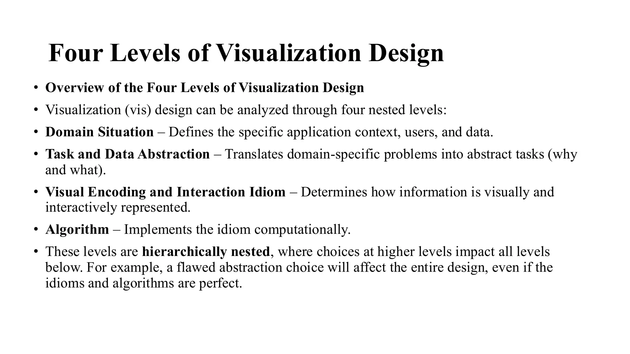 Four Levels of Visualization Design
• Overview of the Four Levels of Visualization Design
• Visualization (vis) design can be analyzed through four nested levels:
• Domain Situation – Defines the specific application context, users, and data.
• Task and Data Abstraction – Translates domain-specific problems into abstract tasks (why
and what).
• Visual Encoding and Interaction Idiom – Determines how information is visually and
interactively represented.
• Algorithm – Implements the idiom computationally.
• These levels are hierarchically nested, where choices at higher levels impact all levels
below. For example, a flawed abstraction choice will affect the entire design, even if the
idioms and algorithms are perfect.
 