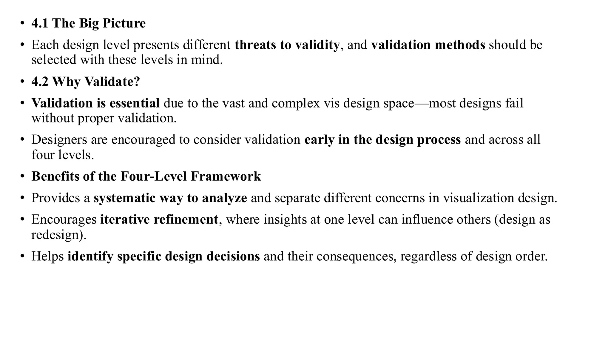 • 4.1 The Big Picture
• Each design level presents different threats to validity, and validation methods should be
selected with these levels in mind.
• 4.2 Why Validate?
• Validation is essential due to the vast and complex vis design space—most designs fail
without proper validation.
• Designers are encouraged to consider validation early in the design process and across all
four levels.
• Benefits of the Four-Level Framework
• Provides a systematic way to analyze and separate different concerns in visualization design.
• Encourages iterative refinement, where insights at one level can influence others (design as
redesign).
• Helps identify specific design decisions and their consequences, regardless of design order.
 