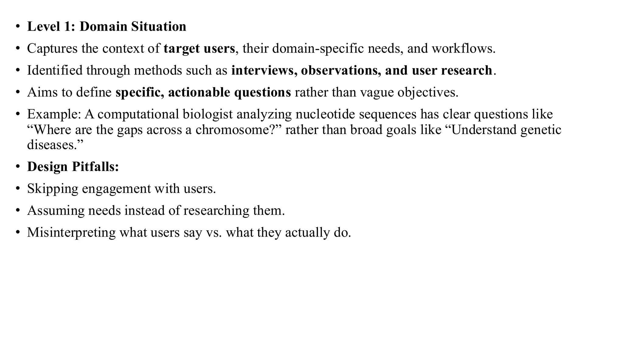 • Level 1: Domain Situation
• Captures the context of target users, their domain-specific needs, and workflows.
• Identified through methods such as interviews, observations, and user research.
• Aims to define specific, actionable questions rather than vague objectives.
• Example: A computational biologist analyzing nucleotide sequences has clear questions like
“Where are the gaps across a chromosome?” rather than broad goals like “Understand genetic
diseases.”
• Design Pitfalls:
• Skipping engagement with users.
• Assuming needs instead of researching them.
• Misinterpreting what users say vs. what they actually do.
 