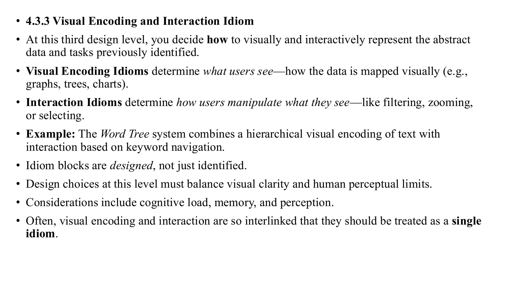 • 4.3.3 Visual Encoding and Interaction Idiom
• At this third design level, you decide how to visually and interactively represent the abstract
data and tasks previously identified.
• Visual Encoding Idioms determine what users see—how the data is mapped visually (e.g.,
graphs, trees, charts).
• Interaction Idioms determine how users manipulate what they see—like filtering, zooming,
or selecting.
• Example: The Word Tree system combines a hierarchical visual encoding of text with
interaction based on keyword navigation.
• Idiom blocks are designed, not just identified.
• Design choices at this level must balance visual clarity and human perceptual limits.
• Considerations include cognitive load, memory, and perception.
• Often, visual encoding and interaction are so interlinked that they should be treated as a single
idiom.
 