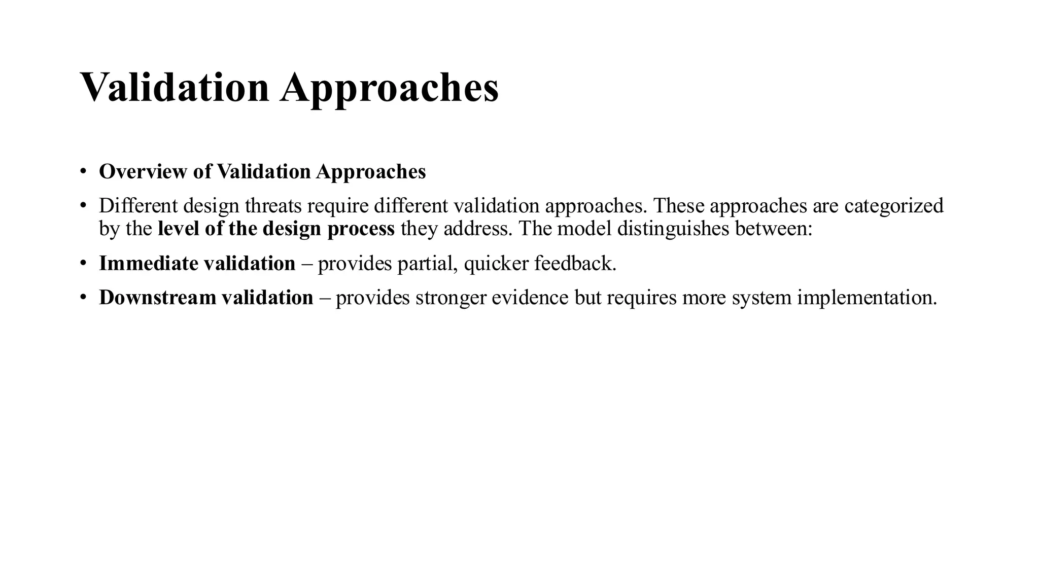 Validation Approaches
• Overview of Validation Approaches
• Different design threats require different validation approaches. These approaches are categorized
by the level of the design process they address. The model distinguishes between:
• Immediate validation – provides partial, quicker feedback.
• Downstream validation – provides stronger evidence but requires more system implementation.
 