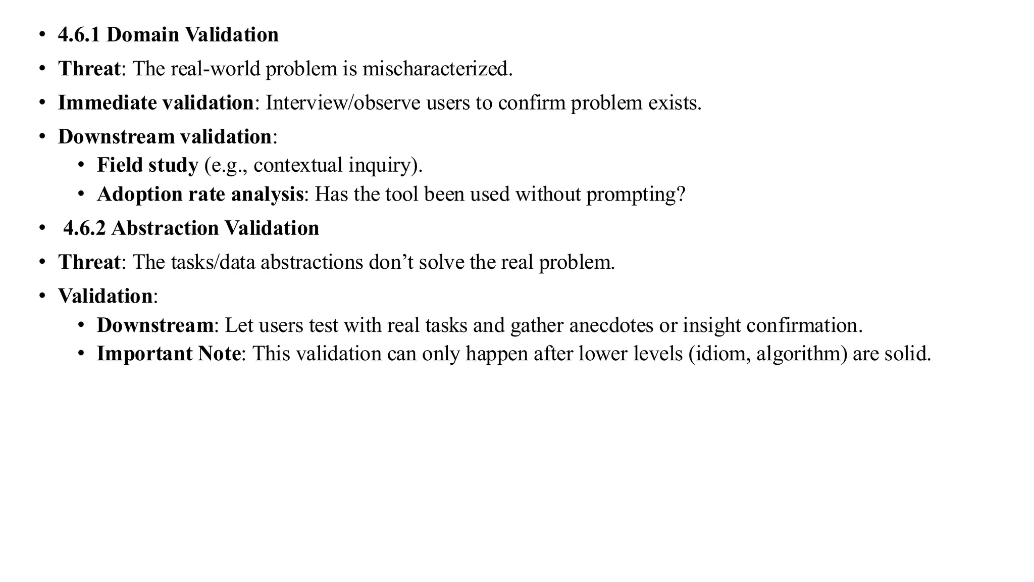 • 4.6.1 Domain Validation
• Threat: The real-world problem is mischaracterized.
• Immediate validation: Interview/observe users to confirm problem exists.
• Downstream validation:
• Field study (e.g., contextual inquiry).
• Adoption rate analysis: Has the tool been used without prompting?
• 4.6.2 Abstraction Validation
• Threat: The tasks/data abstractions don’t solve the real problem.
• Validation:
• Downstream: Let users test with real tasks and gather anecdotes or insight confirmation.
• Important Note: This validation can only happen after lower levels (idiom, algorithm) are solid.
 