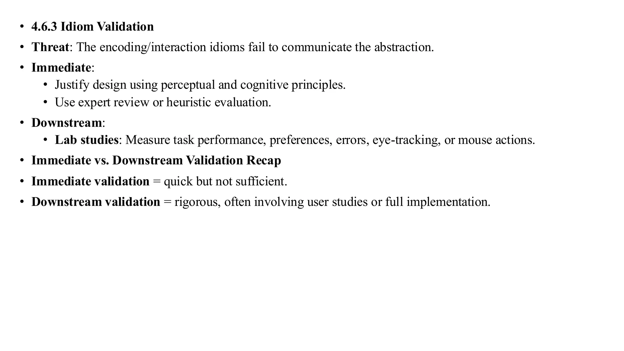 • 4.6.3 Idiom Validation
• Threat: The encoding/interaction idioms fail to communicate the abstraction.
• Immediate:
• Justify design using perceptual and cognitive principles.
• Use expert review or heuristic evaluation.
• Downstream:
• Lab studies: Measure task performance, preferences, errors, eye-tracking, or mouse actions.
• Immediate vs. Downstream Validation Recap
• Immediate validation = quick but not sufficient.
• Downstream validation = rigorous, often involving user studies or full implementation.
 